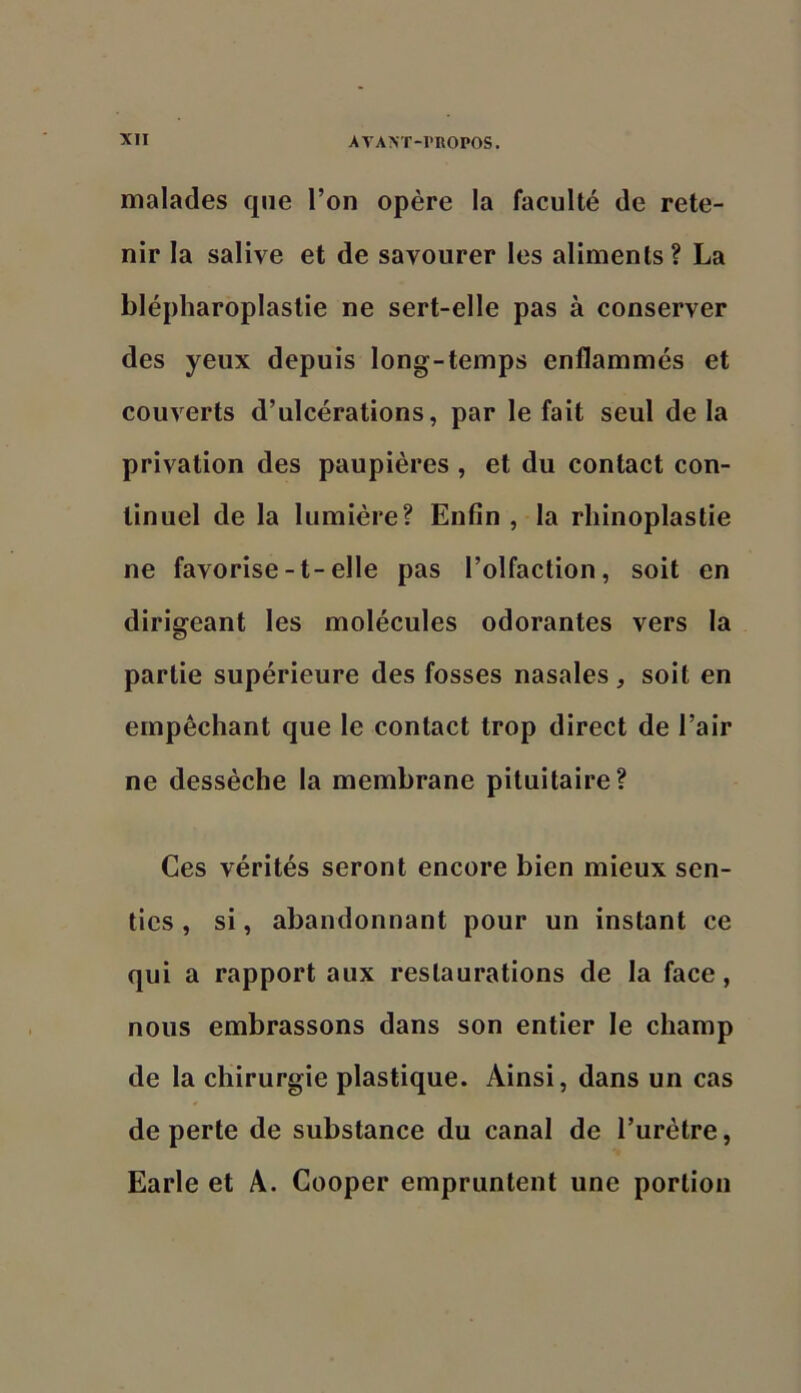 malades que l’on opère la faculté de rete- nir la salive et de savourer les aliments? La blépharoplastie ne sert-elle pas à conserver des yeux depuis long-temps enflammés et couverts d’ulcérations, par le fait seul de la privation des paupières , et du contact con- tinuel de la lumière? Enfin , la rhinoplastie ne favorise-t-elle pas l’olfaction, soit en dirigeant les molécules odorantes vers la partie supérieure des fosses nasales, soit en empêchant que le contact trop direct de l’air ne dessèche la membrane pituitaire? Ces vérités seront encore bien mieux sen- ties , si, abandonnant pour un instant ce qui a rapport aux restaurations de la face, nous embrassons dans son entier le champ de la chirurgie plastique. Ainsi, dans un cas de perte de substance du canal de l’urètre, Earle et A. Cooper empruntent une portion