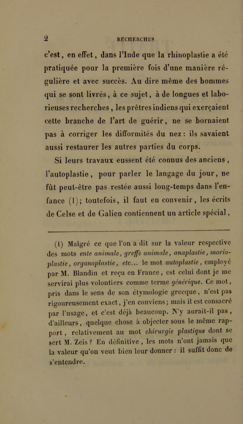 c’est, en effet, dans l’Inde que la rbinoplastie a été pratiquée pour la première fois d’une manière ré- gulière et avec succès. Au dire même des hommes qui se sont livrés, à ce sujet, à de longues et labo- rieuses recherches , les prêtres indiens qui exerçaient cette branche de l’art de guérir, ne se bornaient pas à corriger les difformités du nez : ils savaient aussi restaurer les autres parties du corps. Si leurs travaux eussent été connus des anciens , l’autoplastie, pour parler le langage du jour, ne fût peut-être pas restée aussi long-temps dans l’en- fance (1); toutefois, il faut en convenir, les écrits de Celse et de Galien contiennent un article spécial, (l) Malgré ce que l’on a dit sur la valeur respective des mots ente animale, greffe animale, anaplastie, morw- plastie, organoplastie, etc... le mot autoplastie, employé par M. Blandin et reçu en France, est celui dont je me servirai plus volontiers comme terme générique. Ce mot, pris dans le sens de son étymologie grecque, n’est pas rigoureusement exact, j’en conviens; mais il est consacré par l’usage, et c’est déjà beaucoup. N’y aurait-il pas, d’ailleurs, quelque chose à objecter sous le même rap- port , relativement au mot chirurgie plastique dont se sert M. Zeis ? En définitive , les mots n’ont jamais que la valeur qu’on veut bien leur donner : il suffit donc de s’entendre.