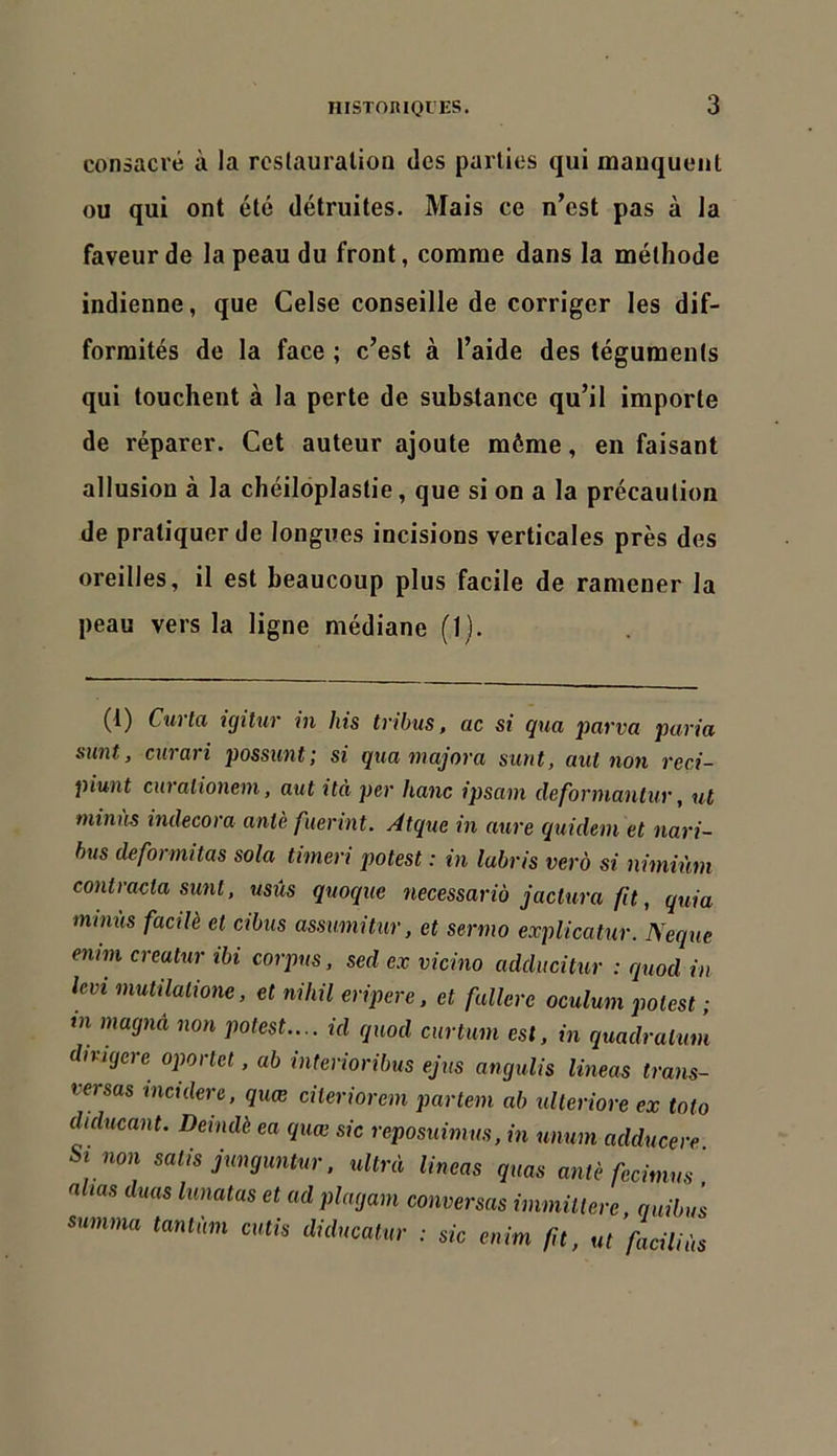 consacré à la restauration des parties qui mauqucuit ou qui ont été détruites. Mais ce n’est pas à la faveur de la peau du front, comme dans la méthode indienne, que Celse conseille de corriger les dif- formités de la face ; c’est à l’aide des téguments qui touchent à la perte de substance qu’il importe de réparer. Cet auteur ajoute môme, en faisant allusion à la chéiloplastie, que si on a la précaution de pratiquer de longues incisions verticales près des oreilles, il est beaucoup plus facile de ramener la peau vers la ligne médiane (1). (1) Cuvta igitur in his tribus, ac si qua parva paria sunt, curari possunt; si qua majora surit, aut non reci- piunt ciiralioneni, aut ità per hanc ipsam deformanlur, ut tniniis indecora aniè fuermt. Âtque in aure quidem et nari- bus deformitas sola timen potest : in labris verà si nimiùm contracta sunt, usûs quoque necessarià jactura fit, quia minus facilè et cibus assimitur, et sermo explicatur. Neque enim creatur ibi corpus, sed ex vicino adducitur : quod in Icvi mutilalione, et nihil eripere, et fullere oculum potest ; tn magnâ non potest.... id quod curtum est, in quadratum dmqcre oportet, ab interioribus ejus angulis lineas trans- versas incidere, quæ citeriorem partem ab ulteriore ex toto diducant. Derndè ea quæ sic reposuimus, in unum adducere Si non salis junguntur. ultra lineas quas antè fecimus] allas duas lunatas et ad plagam conversas immütere quibu ’s summa tantum cutis diducalur : sic enim fit, ut faciUàs