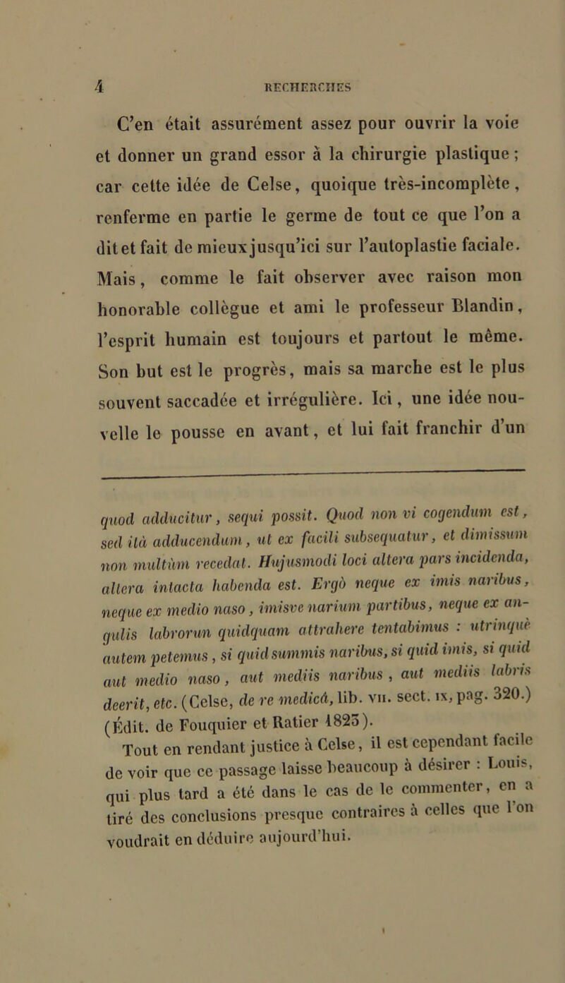 C’en était assurément assez pour ouvrir la voie et donner un grand essor à la chirurgie plastique ; car cette idée de Celse, quoique très-incomplète, renferme en partie le germe de tout ce que l’on a dit et fait de mieux jusqu’ici sur l’autoplastie faciale. Mais, comme le fait observer avec raison mon honorable collègue et ami le professeur Blandin, l’esprit humain est toujours et partout le même. Son but est le progrès, mais sa marche est le plus souvent saccadée et irrégulière. Ici, une idée nou- velle le pousse en avant, et lui fait franchir d’un quod adducitur, sequi possit. Quod nonvi coqendmn est, sed ilà adducendum, ut ex facili suhsequatur, et dimissum non niultùni recédai. Hujusmodi loci altéra pars incidenda, altéra intacta habenda est. Ergo neque ex imis naribus, neque ex medio naso, imisve nariuni partibus, neque ex an- gulis labrorun quidquam attrahere tentabimus : ntrinquè autem petemus, si quidsummis naribus. si quid imis, si quid aut medio naso, aut mediis naribus , aut mediis labrts décrit, etc. (Celse, de re medicâ, lib. vu. sect. ix, pag. 320.) (Edit, de Fouquier et Ratier 1823). Tout en rendant justice à Celse, il est cependant facile de voir que ce passage laisse beaucoup à désirer : Louis, qui plus tard a été dans le cas de le commenter, en a tiré des conclusions presque contraires à celles que 1 on voudrait en déduire aujourd’hui.