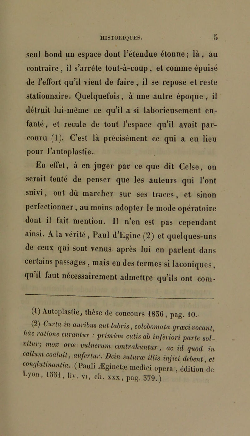 seul bond un espace dont l’étendue étonne; là, au contraire, il s’arrête tout-à-coup , et comme épuisé de l’effort qu’il vient de faire, il se repose et reste stationnaire. Quelquefois, à une autre époque, il détruit lui-même ce qu’il a si laborieusement en- fanté, et recule de tout l’espace qu’il avait par- couru (1). C’est là précisément ce qui a eu lieu pour l’auloplastie. En effet, à en juger par ce que dit Celse, on serait tenté de penser que les auteurs qui l’ont suivi, ont dû marcher sur ses traces, et sinon perfectionner, au moins adopter le mode opératoire dont il fait mention. Il n’en est pas cependant ainsi. A la vérité, Paul d’Egine (2) et quelques-uns de ceux qui sont venus après lui en parlent dans certains passages , mais en des termes si laconiques, qu’il faut nécessairement admettre qu’ils ont com- (1) Autoplastie, thèse de concours 1836, pag. 10. (2) Curta in auribus cmt labris, colobomata grœcivocant, hue ralione curanlur : j>rimùm cutis ab inferiori parte sol- vitur; mox orœ vulnerum contrahuntur, ac id quod in callum coaluü, aufertur. Dein suturœ illis injici debent, et comjlulinantia. (Pauli yEginetæ medici opéra , édition de hyon, 1331, liv. VI, ch. xxx, pag. 379.)