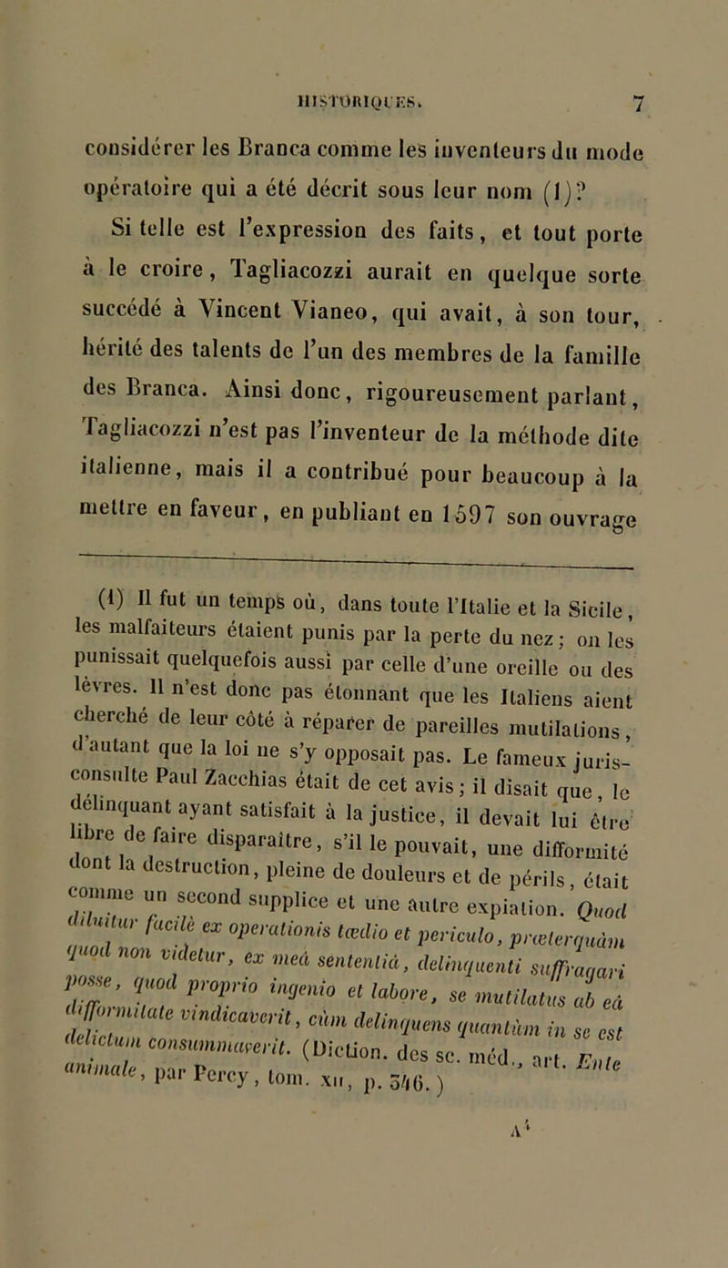 considérer les Branca comme les inventeurs du mode opératoire qui a été décrit sous leur nom (Ij? Si telle est l’expression des faits, et tout porte à le croire, Tagliacozzi aurait en quelque sorte succédé à Vincent Vianeo, qui avait, à son tour, hérité des talents de l’un des membres de la famille des Branca. Ainsi donc, rigoureusement parlant, Tagliacozzi n’est pas l’inventeur de la méthode dite Italienne, mais il a contribué pour beaucoup à la mettre en faveur, en publiant en 1597 son ouvrage (t) Il fut un temps où, dans toute l’Italie et la Sicile, les malfaiteurs étaient punis par la perte du nez; on les punissait quelquefois aussi par celle d’une oreille ou des levres. 11 n’est donc pas étonnant que les Italiens aient cherché de leur côté à réparer de pareilles mutilations, 1 autant que la loi ne s’y opposait pas. Le fameux iuris- consulte Paul Zacchias était de cet avis ; il disait que le délinquant ayant satisfait à la justice, il devait lui libre de faire disparaître, s’il le pouvait, une dllîormité dont la destruction, pleine de douleurs et de périls, était d 11. (1.1- fack ex opération^ lœUio et periculo, prœlertiuàm J od nm videtm, ex med sente,ilià, delhuiuenti s„ir,-m,ari posse. q„edprop,-,o ingenio ellabm e. se mtailntm al eà defZ 1 Minqnens qmnlnm i„ so est M clnn, consumnmmil. (Diction, des sc. mOd. art Fnle •«male, par Percy . tout. sn. p. ô/,(i. )