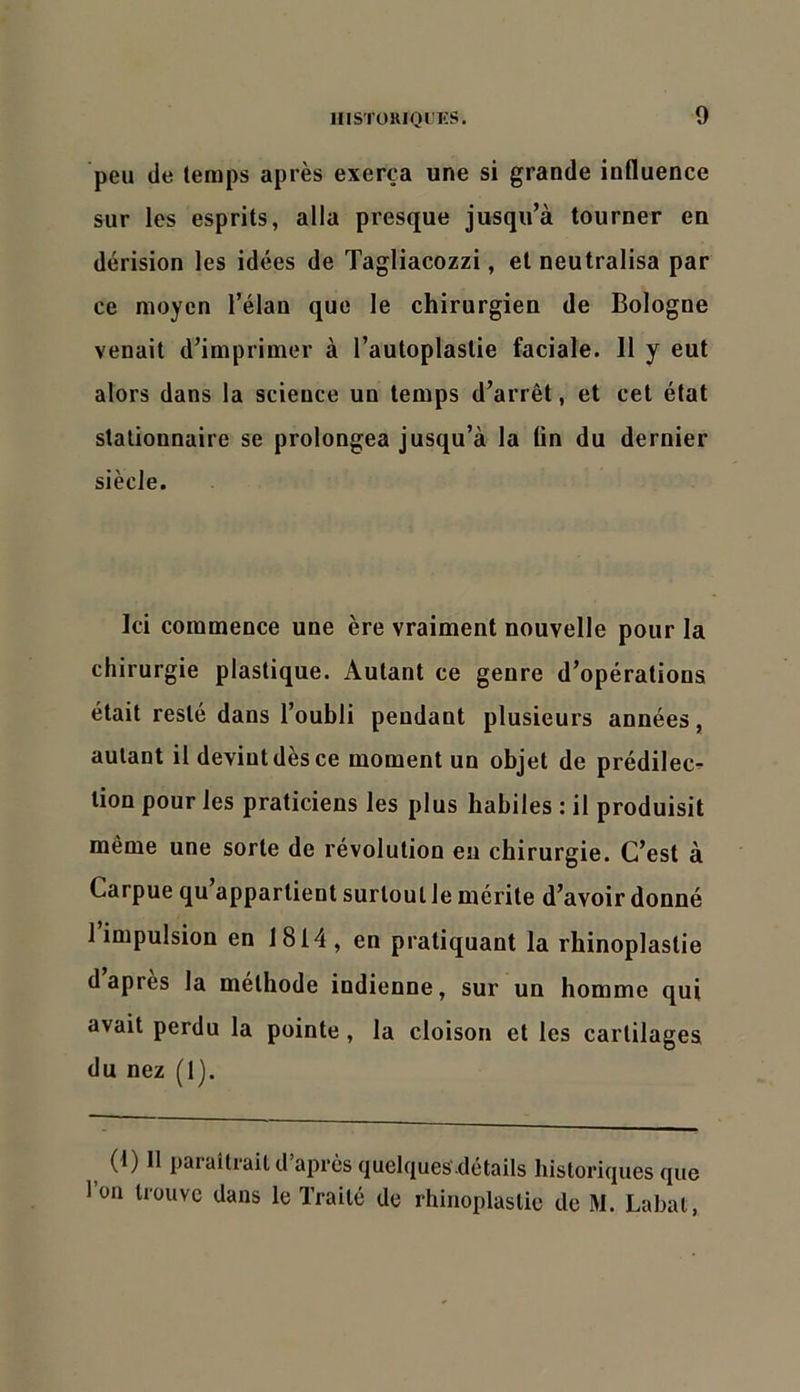 peu de temps après exerça une si grande influence sur les esprits, alla presque jusqu’à tourner en dérision les idées de Tagliacozzi, et neutralisa par ce moyen l’élan que le chirurgien de Bologne venait d’imprimer à l’autoplastie faciale. 11 y eut alors dans la science un temps d’arrêt, et cet état stationnaire se prolongea jusqu’à la tin du dernier siècle. Ici commence une ère vraiment nouvelle pour la chirurgie plastique. Autant ce genre d’opérations était resté dans l’oubli pendant plusieurs années, autant il devint dès ce moment un objet de prédilec^- tion pour les praticiens les plus habiles : il produisit même une sorte de révolution eu chirurgie. C’est à Carpue qu appartient surtout le mérite d’avoir donné I impulsion en 1814 , en pratiquant la rhinoplastie d apres la méthode indienne, sur un homme qui avait perdu la pointe, la cloison et les cartilages du nez (1). (1) 11 paraîtrait d après (jiuelqueS ilétails historiques que 1 on trouve dans le Traité de rhinoplastie de M. Labat,