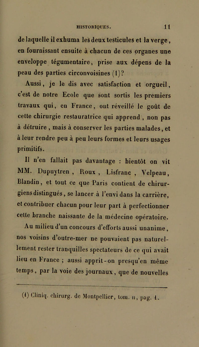 de laquelle il exhuma les deux testicules et la verge, en fournissant ensuite à chacun de ces organes une enveloppe tégumentaire, prise aux dépens de la peau des parties circonvoisines (1)? Aussi, je le dis avec satisfaction et orgueil, c’est de notre Ecole que sont sortis les premiers travaux qui, eu France, ont réveillé le goût de cette chirurgie restauratrice qui apprend , non pas à détruire , mais à conserver les parties malades, et à leur rendre peu à peu leurs formes et leurs usages primitifs. Il n’en fallait pas davantage : bientôt on vit MM. Dupuytren , Roux , Lisfranc , Velpeau, Blandin, et tout ce que Paris contient de chirur- giens distingués , se lancer à l’envi dans la carrière, et contribuer chacun pour leur part à perfectionner cette branche naissante de la médecine opératoire. Au milieu d’un concours d’efforts aussi unanime, nos voisins d’outre-mer ne pouvaient pas naturel- lement rester tranquilles spectateurs de ce qui avait lieu en France ; aussi apprit-on presqu’en même temps, par la voie des journaux, que de nouvelles (t) Cliniq. chirurg. de Montpellier, loin, u, pag. R