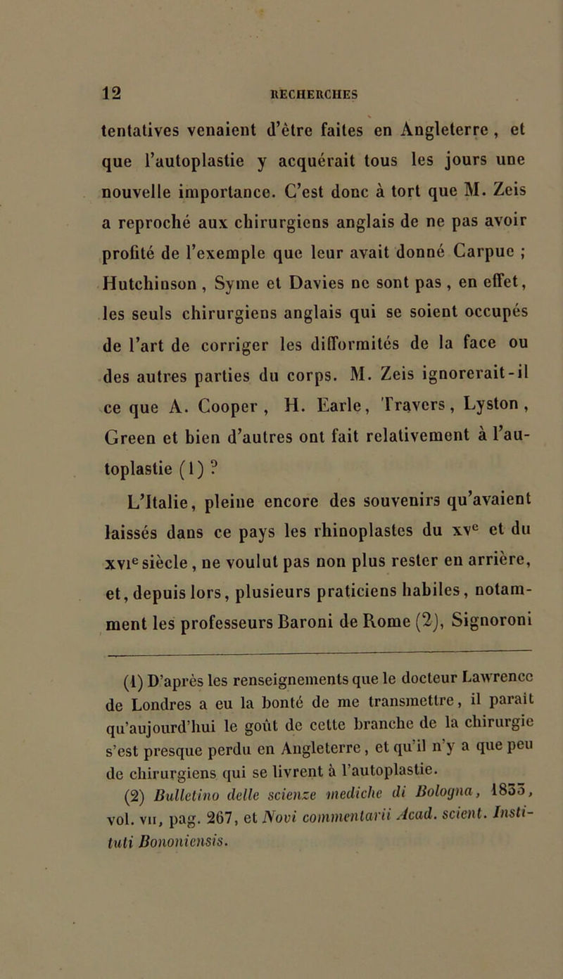 tentatives venaient d’être faites en Angleterre , et que l’autoplastie y acquérait tous les jours une nouvelle importance. C’est donc à tort que M. Zeis a reproché aux chirurgiens anglais de ne pas avoir profité de l’exemple que leur avait donné Carpue ; Hutchinson , Syme et Davies ne sont pas , en effet, les seuls chirurgiens anglais qui se soient occupés de l’art de corriger les difformités de la face ou des autres parties du corps. M. Zeis ignorerait-il ce que A. Cooper , H. Earle, Travers, Lyston , Green et bien d’autres ont fait relativement a l’au- toplastie ( 1 ) ? L’Italie, pleine encore des souvenirs qu’avaient laissés dans ce pays les rhinoplastcs du xv® et du XVI® siècle, ne voulut pas non plus rester en arrière, et, depuis lors, plusieurs praticiens habiles, notam- ment les professeurs Baroni de Rome (2), Signoroni (1) D’après les renseignements que le docteur Lawrence de Londres a eu la bonté de me transmettre, il parait qu’aujourd’hui le goût de cette branche de la chirurgie s’est presque perdu en Angleterre, et qu il n y a que peu de chirurgiens qui se livrent à l’autoplastie. (2) Bulletino delle scienze mediche di Bolocjna, 1835, vol. vu, pag. 267, et Novi commcnlarii Acad, scient. Insti- tuli Bononiensis.