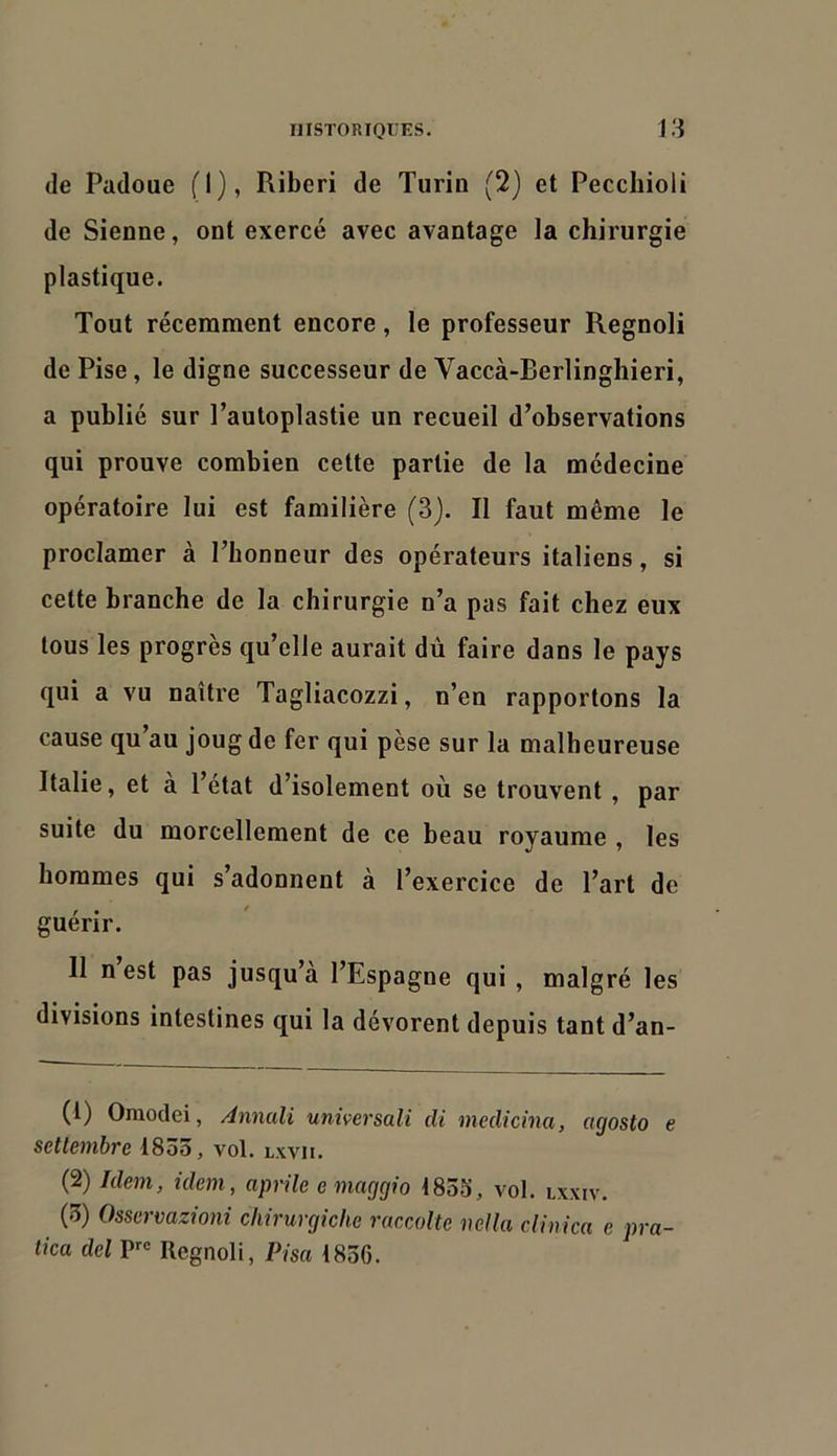 (le Padoue (1), Riberi de Turio (2) et Pecchioli de Sienne, ont exercé avec avantage la chirurgie plastique. Tout récemment encore, le professeur Regnoli de Pise, le digne successeur de Vaccà-Berlinghieri, a publié sur l’autoplastie un recueil d’observations qui prouve combien cette partie de la médecine opératoire lui est familière (3j. Il faut même le proclamer à l’honneur des opérateurs italiens, si cette branche de la chirurgie n’a pas fait chez eux tous les progrès qu’elle aurait du faire dans le pays qui a vu naître Tagliacozzi, n’en rapportons la cause qu’au joug de fer qui pèse sur la malheureuse Italie, et a l’etat d’isolement où se trouvent , par suite du morcellement de ce beau royaume , les hommes qui s’adonnent à l’exercice de l’art de guérir. Il n est pas jusqu’à l’Espagne qui , malgré les divisions intestines qui la dévorent depuis tant d’an- (1) Oraodei, Annali universali di medicina, agosto e seltembre 1833, vol. lxvii. (2) Idem, idem, aprile emaggio 1853, vol. lxxiv. (3) Ossermzioni chirurgiche raccolte mUa clin ica e pra- tica del Regnoli, Pisa 1836.