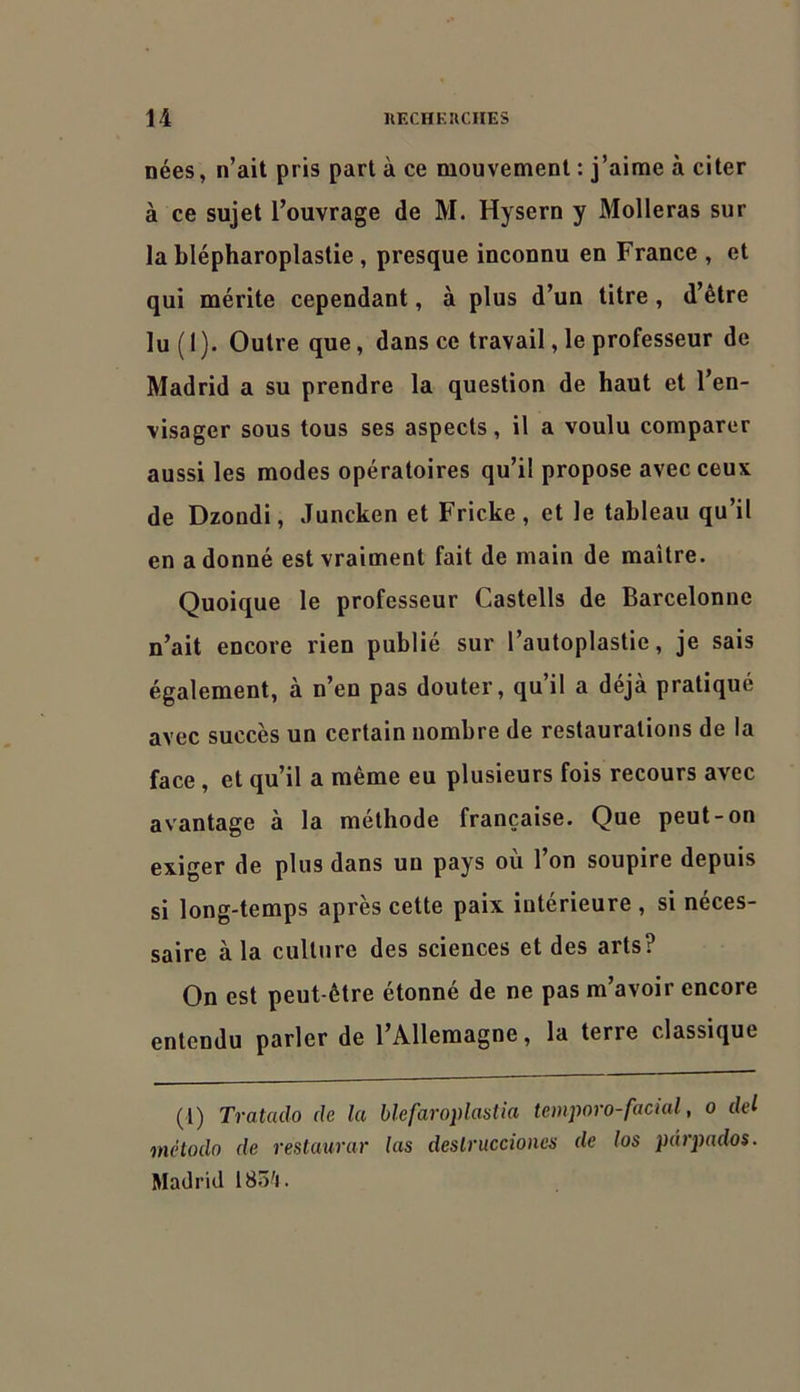 nées, n’ait pris part à ce mouvement : j’aime à citer à ce sujet l’ouvrage de M. Hysern y Molleras sur la blépharoplastie, presque inconnu en France , et qui mérite cependant, à plus d’un titre, d’être lu ( I ). Outre que, dans ce travail, le professeur de Madrid a su prendre la question de haut et l’en- visager sous tous ses aspects, il a voulu comparer aussi les modes opératoires qu’il propose avec ceux de Dzondi, Juncken et Fricke , et le tableau qu’il en adonné est vraiment fait de main de maître. Quoique le professeur Castells de Barcelonne n’ait encore rien publié sur l’autoplastie, je sais également, à n’en pas douter, qu’il a déjà pratiqué avec succès un certain nombre de restaurations de la face, et qu’il a même eu plusieurs fois recours avec avantage à la méthode française. Que peut-on exiger de plus dans un pays où l’on soupire depuis si long-temps après cette paix intérieure , si néces- saire à la culture des sciences et des arts? On est peut-être étonné de ne pas m’avoir encore entendu parler de l’Allemagne, la terre classique (l) Tratado de la blefaroplastia teinporo-facial, o del método de restaurai' las deslruccioncs de los pdrpados. Madrid 18ô'i.