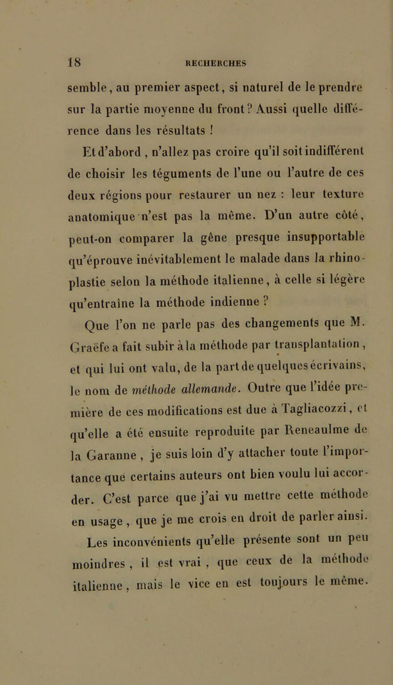 semble, au premier aspect, si naturel de le prendre sur la partie moyenne du front? Aussi quelle diffé- rence dans les résultats ! Et d’abord , n’allez pas croire qu’il soit indifférent de choisir les téguments de l’une ou l’autre de ces deux régions pour restaurer un nez : leur texture anatomique n’est pas la même. D’un autre côté, peut-on comparer la gêne presque insupportable qu’éprouve inévitablement le malade dans la rhino- plastie selon la méthode italienne, à celle si légère qu’entraîne la méthode indienne ? Que l’on ne parle pas des changements que M. Graëfe a fait subir à la méthode par transplantation , et qui lui ont valu, de la partde quelquesecrivains, le nom de méthode üllemünde. Outre que 1 idee pie- mière de ces modifications est due à Tagliaeozzi, et quelle a été ensuite reproduite par Reneaulme de la Garanne , je suis loin d y attacher toute 1 impoi- tance que certains auteurs ont bien voulu lui accor- der. C’est parce que j’ai vu mettre cette méthode en usage , que je me crois en droit de parler ainsi. Les inconvénients qu’elle présente sont un peu moindres , il est vrai , que ceux de la méthode italienne, mais le vice en est toujours le même.