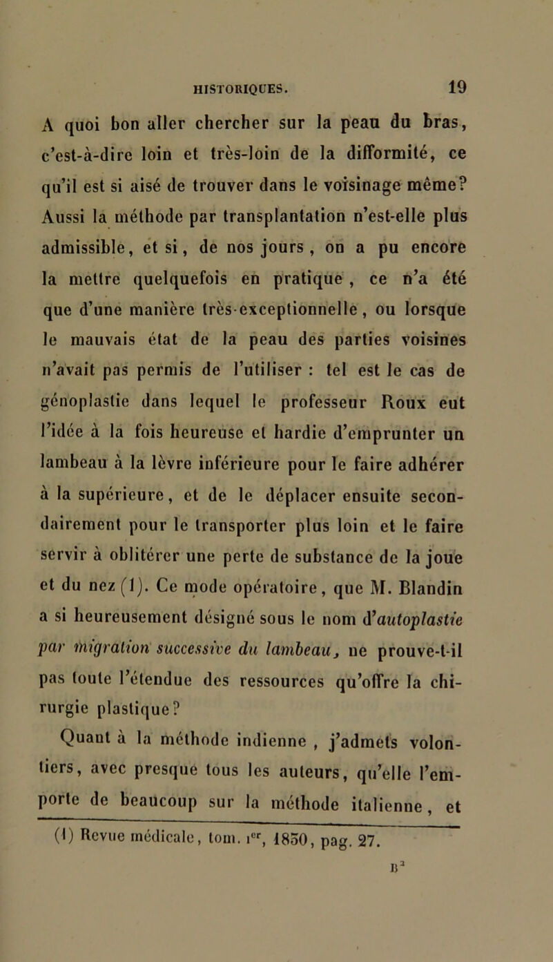 A quoi bon aller chercher sur la peau du bras, c’est-à-dire loin et très-loin de la difformité, ce qu’il est si aisé de trouver dans le voisinage même? Aussi la méthode par transplantation n’est-elle plus admissible, et si, de nos jours , on a pu encore la mettre quelquefois en pratique , ce n’a été que d’une manière très-exceptionnelle, ou lorsque le mauvais état de la peau des parties voisines n’avait pas permis de l’utiliser : tel est le cas de génopîaslie dans lequel le professeur Roux eut l’idée à la fois heureuse et hardie d’emprunter un lambeau à la lèvre inférieure pour le faire adhérer à la supérieure, et de le déplacer ensuite secon- dairement pour le transporter plus loin et le faire servir à oblitérer une perte de substance de la joué et du nez(l). Ce mode opératoire, que M. Blandin a si heureusement désigné sous le nom à’autoplastîe par migration' successive du lambeau j ne prouve-t-il pas toute l’étendue des ressources qu’offre la chi- rurgie plastique? Quant à la méthode indienne , j’admets volon- tiers, avec presque tous les auteurs, qu’elle l’em- porte de beaucoup sur la méthode italienne, et (I) Revue médicale, loin. 1850, pag. 27.