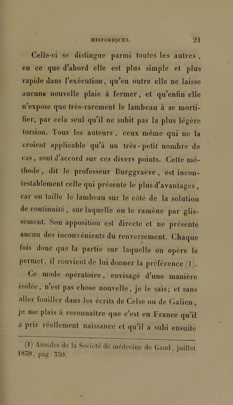 Celle-ci se distingue parmi toutes les autres , en ce que d’abord elle est plus simple et plus rapide dans l’exécution, qu’en outre elle ne laisse aucune nouvelle plaie à fermer, et qu’enfin elle n’expose que très-rarement le lambeau à se morti- fier, par cela seul qu’il ne subit pas la plus légère torsion. Tous les auteurs , ceux même qui ne la croient applicable qu’à un très-petit nombre de cas, sont d’accord sur ces divers points. Cette mé- thode , dit le professeur Burggraëve, est incon- testablement celle qui présente le plus d’avantages , car on taille le lambeau sur le coté de la solution de continuité , sur laquelle on le ramène par glis- sement. Son apposition est directe et ne présente aucun des inconvénients du renversement. Chaque fois donc que la partie sur laquelle on opère le permet, il convient de lui donner la préférence [Ij. Ce mode opératoire, envisagé d’une manière isolée, n est pas chose nouvelle, je le sais; et sans aller fouiller dans les écrits de Celse ou de Galien, je me plais à reconnaître que c’est en France qu’il a pris réellement naissance et qu’il a subi ensuite (1) Annales de la Société de médecine de Gand, juillet 1S5‘J, pag. 3o0.