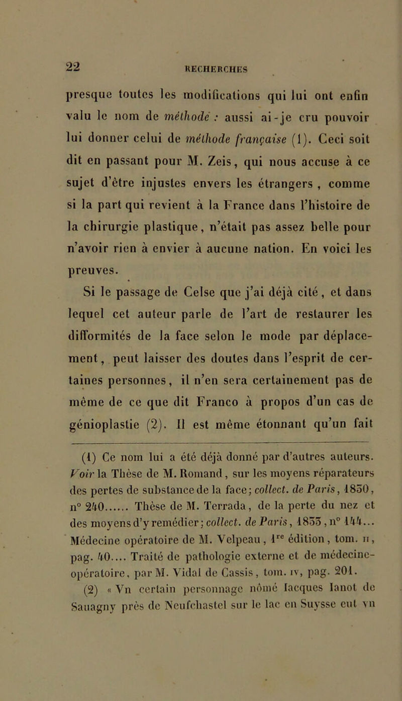 presque toutes les modilications qui lui ont enfin valu le nom de méthode : aussi ai-je cru pouvoir lui donner celui de méthode française (1). Ceci soit dit en passant pour M. Zeis, qui nous accuse à ce sujet d’être injustes envers les étrangers , comme si la part qui revient à la France dans l’histoire de la chirurgie plastique, n’était pas assez belle pour n’avoir rien à envier à aucune nation. En voici les preuves. Si le passage de Celse que j’ai déjà cité, et dans lequel cet auteur parle de l’art de restaurer les difformités de la face selon le mode par déplace- ment, peut laisser des doutes dans l’esprit de cer- taines personnes, il n’en sera certainement pas de même de ce que dit Franco à propos d’un cas de génioplaslie (2). 11 est même étonnant qu’un fait (1) Ce nom lui a été déjà donné par d’autres auteurs. Voir la Thèse de M. Romand, sur les moyens réparateurs des pertes de substance de la face; collect. de Paris, 1830, n° 240 Thèse de M. Terrada, de la perte du nez et des moyens d’y remédier; collect. de Paris, 1833, n° 144... Médecine opératoire de M. Velpeau, F® édition, tom. ii, pag. 40.... Traité de pathologie externe et de médecine- opératoire. parM. Vidal de Cassis, tom. iv, pag. 201. (2) « Vu certain personnage nômé lacques lanot de Sanagny près de Neufchastcl sur le lac en Suysse eut vu