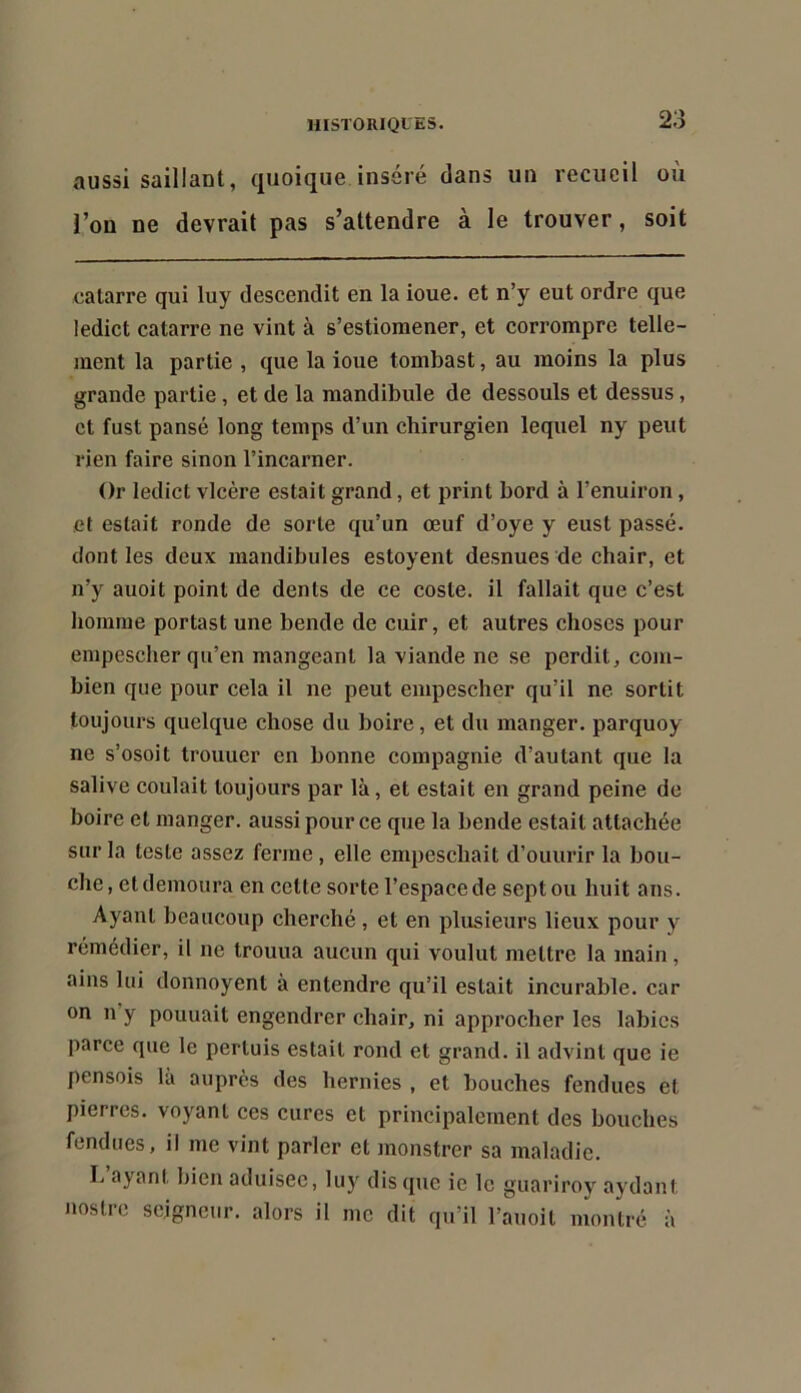 aussi saillant, quoique inséré dans un recueil où l’on ne devrait pas s’attendre à le trouver, soit catarre qui luy descendit en la ioue. et n’y eut ordre que ledict catarre ne vint à s’estiomener, et corrompre telle- ment la partie , que la ioue tombast, au moins la plus grande partie, et de la mandibule de dessouls et dessus, et fust pansé long temps d’un chirurgien lequel ny peut rien faire sinon l’incarner. Or ledict vicère estait grand, et print bord à l’enuiron, et estait ronde de sorte qu’un œuf d’oye y eust passé, dont les deux mandibules estoyent desnues de chair, et n’y auoit point de dents de ce coste. il fallait que c’est homme portast une bende de cuir, et autres choses pour empescher qu’en mangeant la viande ne se perdit, com- bien que pour cela il ne peut empescher qu’il ne sortit toujours quelque chose du boire, et du manger, parquoy ne s’osoit trouuer en bonne compagnie d’autant que la salive coulait toujours par là, et estait en grand peine de boire et manger, aussi pour ce que la bende estait attachée sur la teste assez ferme, elle empeschait d’ouurir la bou- che , et demoura en cette sorte l’espace de sept ou huit ans. Ayant beaucoup cherché, et en plusieurs lieux pour y rémédier, il ne trouua aucun qui voulut mettre la main, ains lui donnoyent à entendre qu’il estait incurable, car on n y pouuait engendrer chair, ni approcher les labiés parce que le pertuis estait rond et grand, il advint que ie pensois là auprès des hernies , et bouches fendues et pierres, voyant ces cures et principalement des bouches fendues, il me vint parler et monstrer sa maladie. I. a^^ant bien aduisec, luy dis que ie le guariroy aydant nostre seigneur, alors il me dit qu’il l’auoit montré à