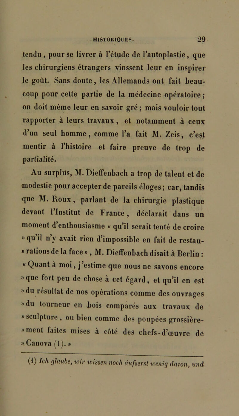 lendu , pour se livrer à l’élude de i’autoplastie, que les chirurgiens étrangers vinssent leur en inspirer le goût. Sans doute, les Allemands ont fait beau- coup pour cette partie de la médecine opératoire ; on doit même leur en savoir gré ; mais vouloir tout rapporter à leurs travaux , et notamment à ceux d’un seul homme, comme l’a fait M. Zeis, c’est mentir à l’histoire et faire preuve de trop de partialité. Au surplus, M. Dieffenbach a trop de talent et de modestie pour accepter de pareils éloges; car, tandis que M. Roux, parlant de la chirurgie plastique devant 1 Institut de France, déclarait dans un moment d’enthousiasme « qu’il serait tenté de croire » qu il ny avait rien d’impossible en fait de restau- » rations de la face » , M. Dieffenbach disait à Berlin : « Quant a moi, j’estime que nous ne savons encore » que fort peu de chose à cet égard, et qu’il en est » du résultat de nos operations comme des ouvrages » du tourneur en bois comparés aux travaux de «sculpture , ou bien comme des poupées grossière- »ment faites mises à coté des chefs-d’œuvre dé » Canova (I). » (i) /c/l glaube, imr xcissen noch àufsersl wenig davon, tmd