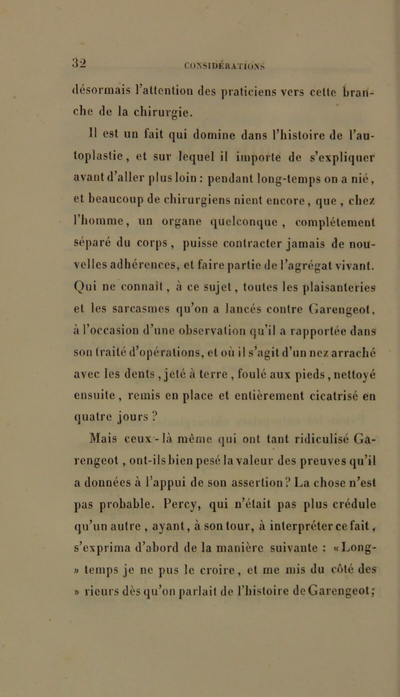 «lésormais l’attention des praticiens vers celte bran- che de la chirurgie. Il est un fait qui domine dans l’histoire de l’au- toplastie, et sur lequel il importe de s’expliquer avant d’aller plus loin : pendant long-temps on a nié, et beaucoup de chirurgiens nient encore, que , chez l’homme, un organe quelconque, complètement séparé du corps , puisse contracter jamais de nou- velles adhérences, et faire partie de l’agrégat vivant. Qui ne connaif, à ce sujet, toutes les plaisanteries et les sarcasmes qu’on a lancés contre Gareugeot, à l’occasion d’une observation qu’il a rapportée dans son traité d’opérations, et où il s’agit d’un nez arraché avec les dents , jeté à terre , foulé aux pieds, nettoyé ensuite , remis eu place et entièrement cicatrisé en quatre jours ? Mais ceux-là même qui ont tant ridiculisé Gâ- rengeot, ont-ilsbien pesé la valeur des preuves qu’il a données à l’appui de sou assertion? La chose n’est pas probable. Percy, qui n’était pas plus crédule qu’un autre , ayant, à son tour, à interpréter ce fait, s’exprima d’abord de la manière suivante : «Long- » temps je ne pus le croire, et me rais du coté des » rieurs dès qu’on parlait de l’histoire de Gareugeot,'