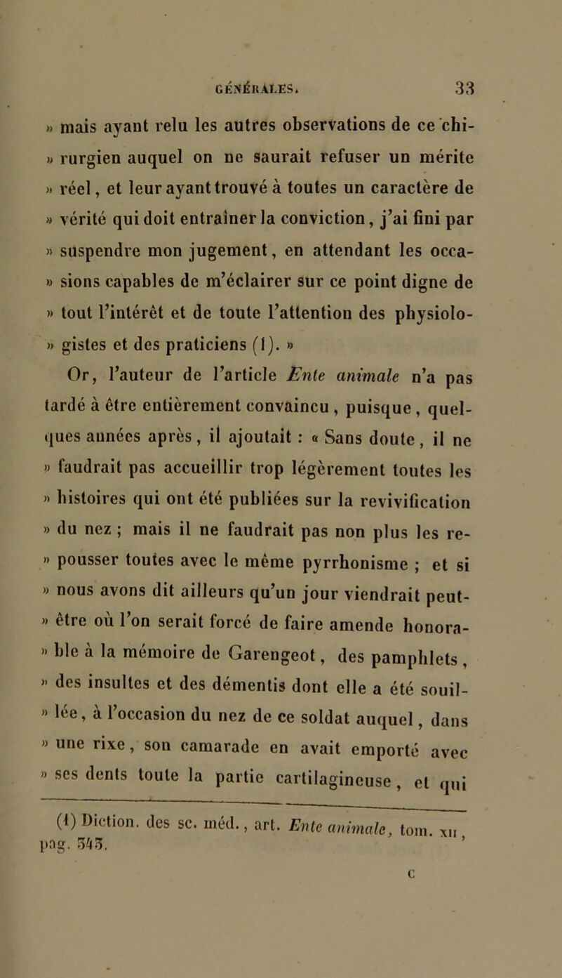 » mais ayant relu les autres observations de ce chi- )> rurgien auquel on ne saurait refuser un mérite « réel, et leur ayant trouvé à toutes un caractère de » vérité qui doit entraîner la conviction, j’ai fini par » suspendre mon Jugement, en attendant les occa- » sions capables de m’éclairer sur ce point digne de » tout l’intérêt et de toute l’attention des pbysiolo- » gistes et des praticiens (1). » Or, l’auteur de l’article JEnte animale n’a pas tardé à être entièrement convaincu , puisque , quel- ques années après, il ajoutait ; o Sans doute, il ne » faudrait pas accueillir trop légèrement toutes les » histoires qui ont été publiées sur la revivification » du nez ; mais il ne faudrait pas non plus les re- » pousser toutes avec le même pyrrhonisme ; et si » nous avons dit ailleurs qu’un jour viendrait peut- » être où l’on serait forcé de faire amende honora- » ble à la mémoire de Garengeot, des pamphlets , >• des insultes et des démentis dont elle a été souil- » lée, à l’occasion du nez de ce soldat auquel, dans » une rixe, son camarade en avait emporté avec » ses dents toute la partie cartilagineuse , et qui (t) Diction, des sc. méd., art. Ente animale, loin, xu |tag. 5^5. ’