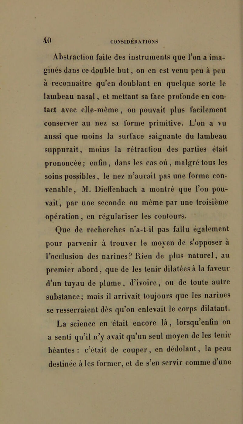 Abstraction faite des instruments que l’on a ima- ginés dans ce double but, on en est venu peu à peu à reconnaître qu’en doublant en quelque sorte le lambeau nasal, et mettant sa face profonde en con- tact avec elle-même , on pouvait plus facilement conserver au nez sa forme primitive. L’on a vu aussi que moins la surface saignante du lambeau suppurait, moins la rétraction des parties était prononcée ; enCn , dans les cas où , malgré tous les soins possibles, le nez n’aurait pas une forme con- venable , M. DiefTenbach a montré que l’on pou- vait, par une seconde ou même par une troisième opération, en régulariser les contours. Que de recherches n’a-t-il pas fallu également pour parvenir à trouver le moyen de s’opposer à l’occlusion des narines? Rien de plus naturel, au premier abord, que de les tenir dilatées à la faveur d’un tuyau de plume, d’ivoire, ou de toute autre substance; mais il arrivait toujours que les narines se resserraient dès qu’on enlevait le corps dilatant, La science en ‘était encore là, lorsqu’enfin on a senti qu’il n’y avait qu’un seul moyen de les tenir béantes : c’était de couper, en dédolant, la peau destinée à les former, et de s’en servir comme d’une