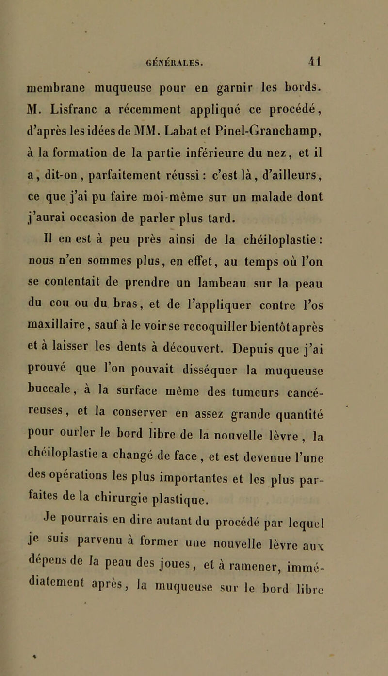 membrane muqueuse pour en garnir les bords. M. Lisfranc a récemment applique ce procédé, d’après les idées de MM. Labatet Pinel-Granchamp, à la formation de la partie inférieure du nez, et il a, dit-on , parfaitement réussi : c’est là, d’ailleurs, ce que j’ai pu faire moi-même sur un malade dont j’aurai occasion de parler plus lard. Il en est à peu près ainsi de la chéiloplastie : nous n’en sommes plus, en effet, au temps où l’on se contentait de prendre un lambeau sur la peau du cou ou du bras, et de l’appliquer contre l’os maxillaire, sauf a le voir se recoquiller bientôt après et a laisser les dents à découvert. Depuis que j’ai prouvé que 1 on pouvait disséquer la muqueuse buccale, à la surface même des tumeurs cancé- reuses , et la conserver en assez grande quantité pour ourler le bord libre de la nouvelle lèvre , la chéiloplastie a changé de face , et est devenue l’une des opérations les plus importantes et les plus par- faites de la chirurgie plastique. Je pourrais en dire autant du procédé par lequel je SUIS parvenu à former une nouvelle lèvre aux dépens de la peau des joues, et à ramener, immé- diatement après, la muqueuse sur le bord libre