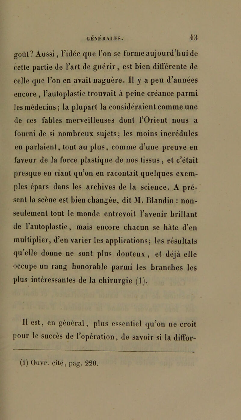 goùl? Aussi, l’idée que l’on se forme aujourd’hui de celle parlie de l’art de guérir, est bien différente de celle que l’on en avait naguère. Il y a peu d’années encore , l’autoplastie trouvait à peine créance parmi les médecins; la plupart la considéraient comme une de ces fables merveilleuses dont l’Orient nous a fourni de si nombreux sujets; les moins incrédules en parlaient, tout au plus, comme d’une preuve en faveur de la force plastique de nos tissus, et c’était presque en riant qu’on en racontait quelques exem- ples épars dans les archives de la science. A pré- sent la scène est bien changée, dit M. Blandin : non- seulement tout le monde entrevoit l’avenir brillant de l’autoplastie, mais encore chacun se hâte d’en multiplier, d’en varier les applications; les résultats qu’elle donne ne sont plus douteux , et déjà elle occupe un rang honorable parmi les branches les plus intéressantes de la chirurgie (1). Il est, en général, plus essentiel qu’on ne croit pour le succès de l’opération, de savoir si la diffor- (1) Ouvr. cité, pag. 220.