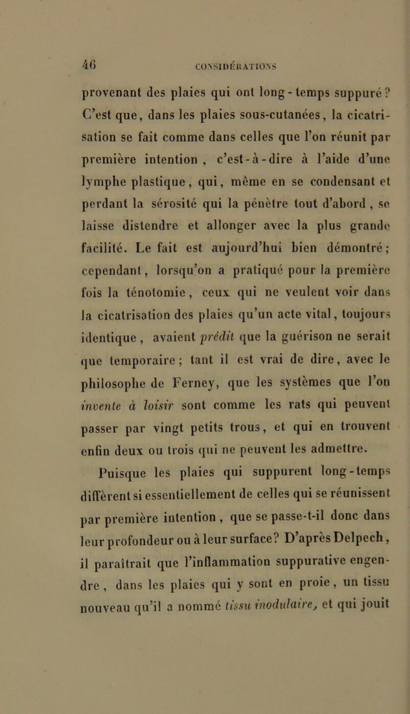 CÜ\SII)IÎKATIO.\S 4G provenant des plaies qui ont long-temps suppuré? C’est que, dans les plaies sous-cutanées, la cicatri- sation se fait comme dans celles que l’on réunit par première intention , c’est-à-dire à l’aide d’une lymphe plastique, qui, même en se condensant et perdant la sérosité qui la pénètre tout d’abord , se laisse distendre et allonger avec la plus grande facilité. Le fait est aujourd’hui bien démontré; cependant, lorsqu’on a pratiqué pour la première fois la ténotomie, ceux qui ne veulent voir dans la cicatrisation des plaies qu’un acte vital, toujours identique , avaient prédit que la guérison ne serait que temporaire ; tant il est vrai de dire, avec le philosophe de Ferney, que les systèmes que l’on invente à loisir sont comme les rats qui peuvent passer par vingt petits trous, et qui en trouvent enfin deux ou trois qui ne peuvent les admettre. Puisque les plaies qui suppurent long-temps diffèrent si essentiellement de celles qui se réunissent par première intention , que se passe-t-il donc dans leur profondeur ou à leur surface? D’après Delpech, il paraîtrait que l’inflammation suppurative engen- dre , dans les plaies qui y sont en proie, un tissu nouveau qu’il a nommé tissu rnodidatre^ et qui jouit