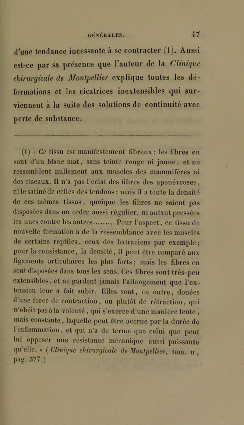 (l’une tendance incessante à se contracter (1). Aussi est-ce par sa présence que l’auteur de la Clinique chirurgicale de Montpellier explique toutes les dé- formations et les cicatrices inextensibles qui sur- viennent à la suite des solutions de continuité avec perte de substance. (1) « Ce tissu est manifestement fibreux ; les libres en sont d’un blanc mat, sans teinte rouge ni jaune, et ne ressemblent nullement aux muscles des mammifères ni des oiseaux. Il n’a pas l’éclat des fibres des aponévroses, ni le satiné de celles des tendons ; mais il a toute la densité de ces mêmes tissus, quoique les fibres ne soient pas disposées dans un ordre aussi régulier, ni autant pressées les unes contre les autres Pour l’aspect, ce tissu de nouvelle formation a de la ressemblance avec les muscles de certains reptiles, ceux des batraciens par exemple; pour la consistance, la densité, il peut être comparé aux ligaments articulaires les plus forts ; mais les fibres en sont disposées dans tous les sens. Ces fibres sont très-peu extensibles, et ne gardent Jamais l’allongement que l’ex- tension leur a fait subir. Elles sont, en outre, douées d’une force de contraction, ou plutôt de rétraction, qui n’obéit pas à la volonté, qui s’exerce d’une manière lente, mais constante, laquelle peut être accrue par la durée de l’inflammation, et qui n’a de terme ({ue celui que peut lui opposer une résistance mécanique aussi puissante qu’elle. » ( Clinique chirurgicale de Montpellier, tom. u , pag. 377.)