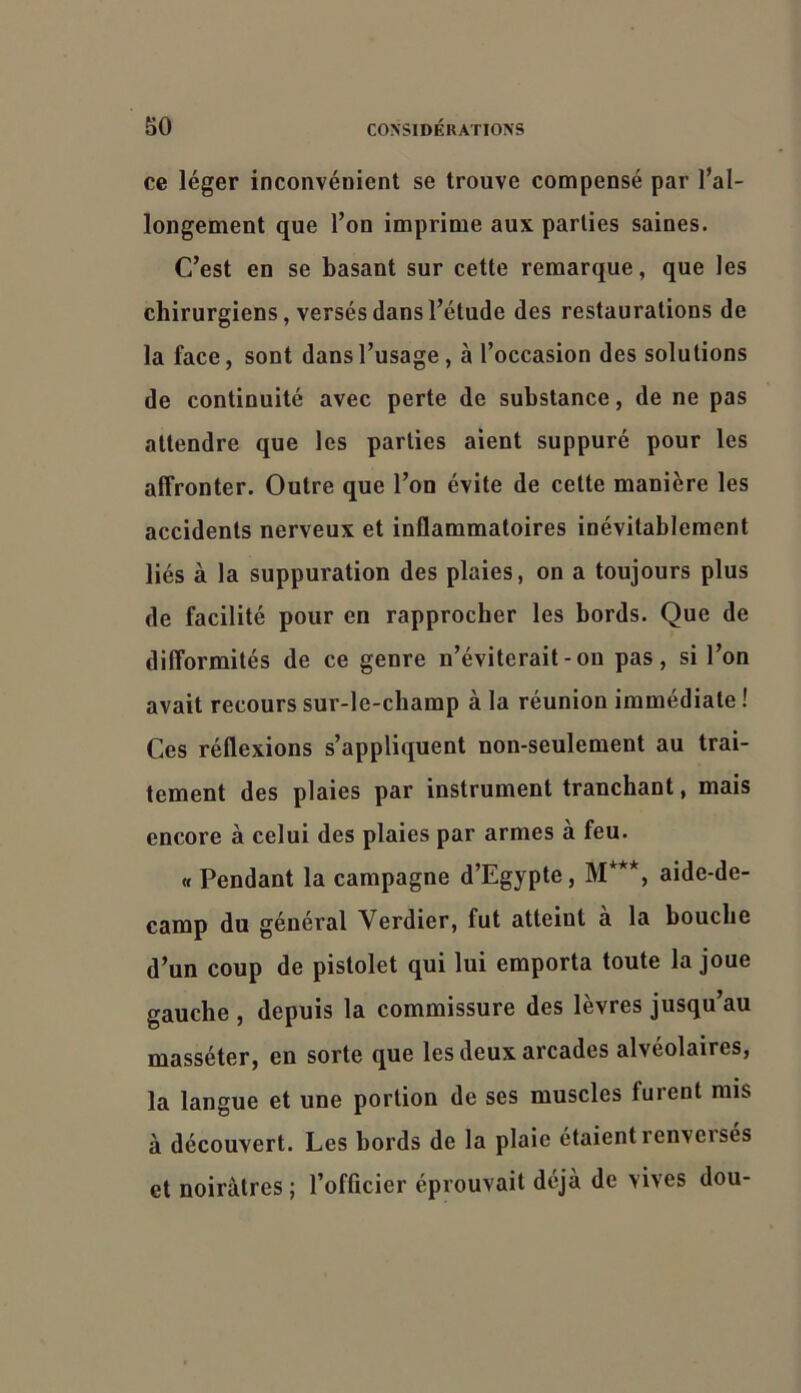 ce léger inconvénient se trouve compensé par l’al- longement que l’on imprime aux parties saines. C’est en se basant sur cette remarque, que les chirurgiens, versés dans l’étude des restaurations de la face, sont dans l’usage, à l’occasion des solutions de continuité avec perte de substance, de ne pas attendre que les parties aient suppuré pour les affronter. Outre que l’on évite de cette manière les accidents nerveux et inflammatoires inévitablement liés à la suppuration des plaies, on a toujours plus de facilité pour en rapprocher les bords. Que de difformités de ce genre n’éviterait-ou pas, si l’on avait recours sur-le-champ à la réunion immédiate ! Ces réflexions s’appliquent non-seulement au trai- tement des plaies par instrument tranchant, mais encore à celui des plaies par armes à feu. « Pendant la campagne d’Egypte, M***, aide-de- camp du général Verdier, fut atteint a la bouche d’un coup de pistolet qui lui emporta toute la joue gauche , depuis la commissure des lèvres jusqu’au masséter, en sorte que les deux arcades alvéolaires, la langue et une portion de ses muscles furent mis à découvert. Les bords de la plaie étaient renveises et noirâtres ; l’offtcier éprouvait déjà de vives dou-