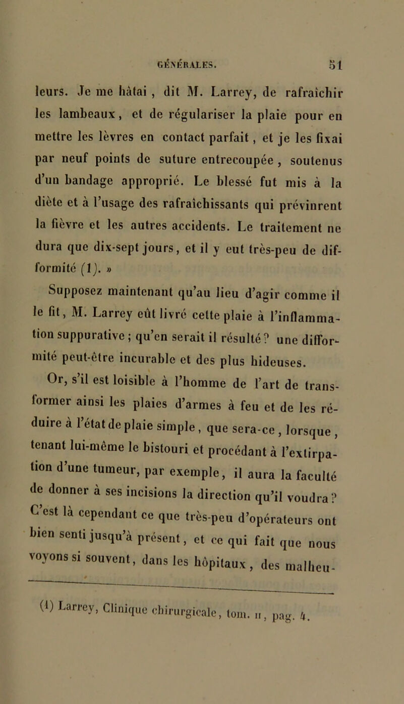 leurs. Je me hàlai , dit M. Larrey, de rafraîchir les lambeaux, et de régulariser la plaie pour en mettre les lèvres en contact parfait, et je les fixai par neuf points de suture entrecoupée , soutenus d’un bandage approprié. Le blessé fut mis à la diète et à l’usage des rafraîchissants qui prévinrent la fièvre et les autres accidents. Le traitement ne dura que dix-sept jours, et il y eut très-peu de dif- formité (1). » Supposez maintenant qu au lieu d’agir comme il le fit, M. Larrey eût livré cette plaie à l’inflamma- tion suppurative ; qu’en serait il résulté ? une diffor- mité peut-être incurable et des plus hideuses. Or, s’il est loisible à l’homme de l’art de trans- former ainsi les plaies d’armes à feu et de les ré- duire à 1 état de plaie simple, que sera-ce, lorsque , tenant lui-même le bistouri et procédant à l’extirpa- tion d’une tumeur, par exemple, il aura la faculté de donner à ses incisions la direction qu’il voudra? C’est là cependant ce que très-peu d’opérateurs ont bien senti jusqu’à présent, et ce qui fait que nous voyons si souvent, dans les hôpitaux, des mallieu- (i) Larrey, Clinique chirurgicale, loin. pag. 4