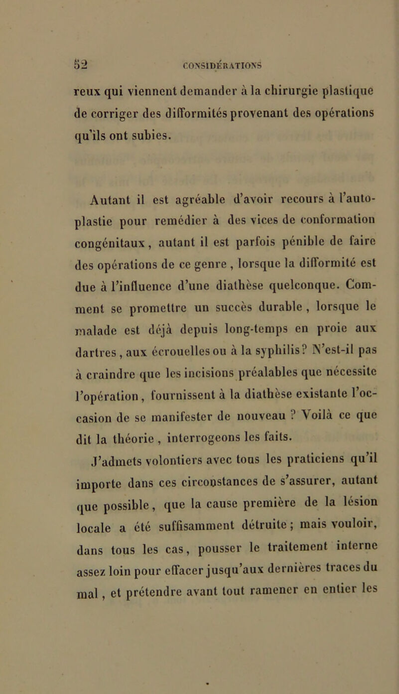 reux qui viennent demander à la chirurgie plastique de corriger des difformités provenant des opérations qu’ils ont subies. Autant il est agréable d’avoir recours à l’aulo- plastie pour remédier à des vices de conformation congénitaux, autant il est parfois pénible de faire des opérations de ce genre , lorsque la difformité est due à l’influence d’une diathèse quelconque. Com- ment se promettre un succès durable , lorsque le malade est déjà depuis long-temps en proie aux dartres , aux écrouelles ou à la syphilis? N’est-il pas à craindre que les incisions préalables que nécessite l’opération, fournissent à la diathèse existante l’oc- casion de se manifester de nouveau ? Voilà ce que dit la théorie , interrogeons les faits. J’admets volontiers avec tous les praticiens qu’il importe dans ces circonstances de s’assurer, autant que possible, que la cause première de la lésion locale a été suffisamment détruite ; mais vouloir, dans tous les cas, pousser le traitement interne assez loin pour effacer jusqu’aux dernières traces du mal, et prétendre avant tout ramener en entier les