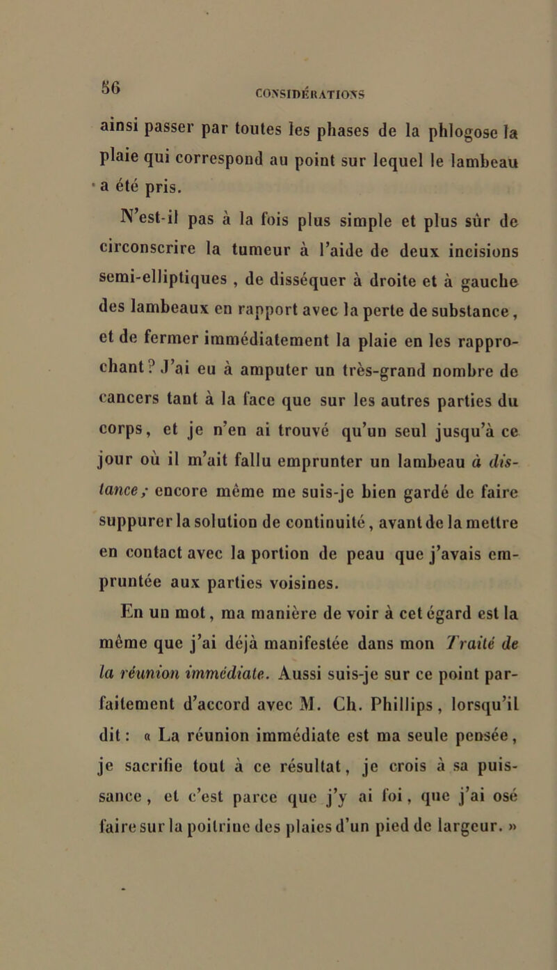 COXSIDKIIATIOXS ainsi passer par toutes les phases de la phlogose la plaie qui correspond au point sur lequel le lambeau • a été pris. N’est-il pas à la fois plus simple et plus sur de circonscrire la tumeur à l’aide de deux incisions semi-elliptiques , de disséquer à droite et à gauche des lambeaux en rapport avec la perte de substance, et de fermer immédiatement la plaie en les rappro- chant? J’ai eu à amputer un très-grand nombre de cancers tant à la face que sur les autres parties du corps, et je n’en ai trouvé qu’un seul jusqu’à ce jour où il m’ait fallu emprunter un lambeau à dis- tance,’ encore même me suis-je bien gardé de faire suppurer la solution de continuité, avant de la mettre en contact avec la portion de peau que j’avais em- pruntée aux parties voisines. En un mot, ma manière de voir à cet égard est la même que j’ai déjà manifestée dans mon Traité de la réunion immédiate. Aussi suis-je sur ce point par- faitement d’accord avec M. Ch. Phillips, lorsqu’il dit : « La réunion immédiate est ma seule pensée, je sacrifie tout à ce résultat, je crois à sa puis- sance , et c’est parce que j’y ai foi, que j’ai osé faire sur la poitrine des plaies d’un pied de largeur. »