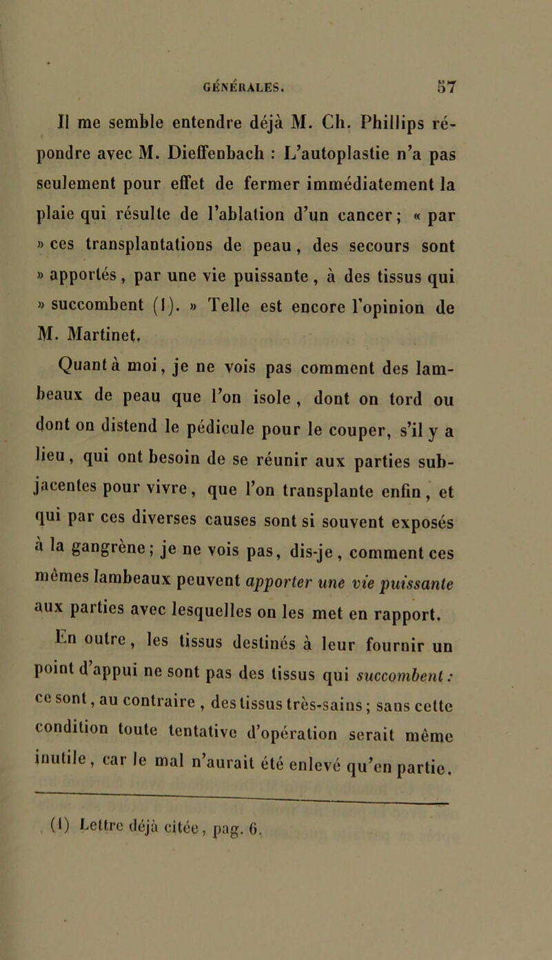 Il me semble entendre déjà M. Ch. Phillips ré- pondre avec M. Dieffenbach : L’autoplastie n’a pas seulement pour eflfet de fermer immédiatement la plaie qui résulte de l’ablation d’un cancer; « par » ces transplantations de peau, des secours sont » apportés , par une vie puissante , à des tissus qui » succombent (1). » Telle est encore l’opinion de M. Martinet, Quanta moi, je ne vois pas comment des lam- beaux de peau que l’on isole , dont on tord ou dont on distend le pédicule pour le couper, s’il y a lieu, qui ont besoin de se réunir aux parties sub- jacentes pour vivre, que l’on transplante enfin , et qui par ces diverses causes sont si souvent exposés à la gangrène; je ne vois pas, dis-je, commentées mêmes lambeaux peuvent apporter une vie puissante aux parties avec lesquelles on les met en rapport. En outre, les tissus destinés à leur fournir un point d appui ne sont pas des tissus qui succombent : ce sont, au contraire , des tissus très-saius ; sans celte condition toute tentative d’opération serait même inutile, car le mal n’aurait été enlevé qu’en partie. (1) Lettre déjà citée, pag. 6.,