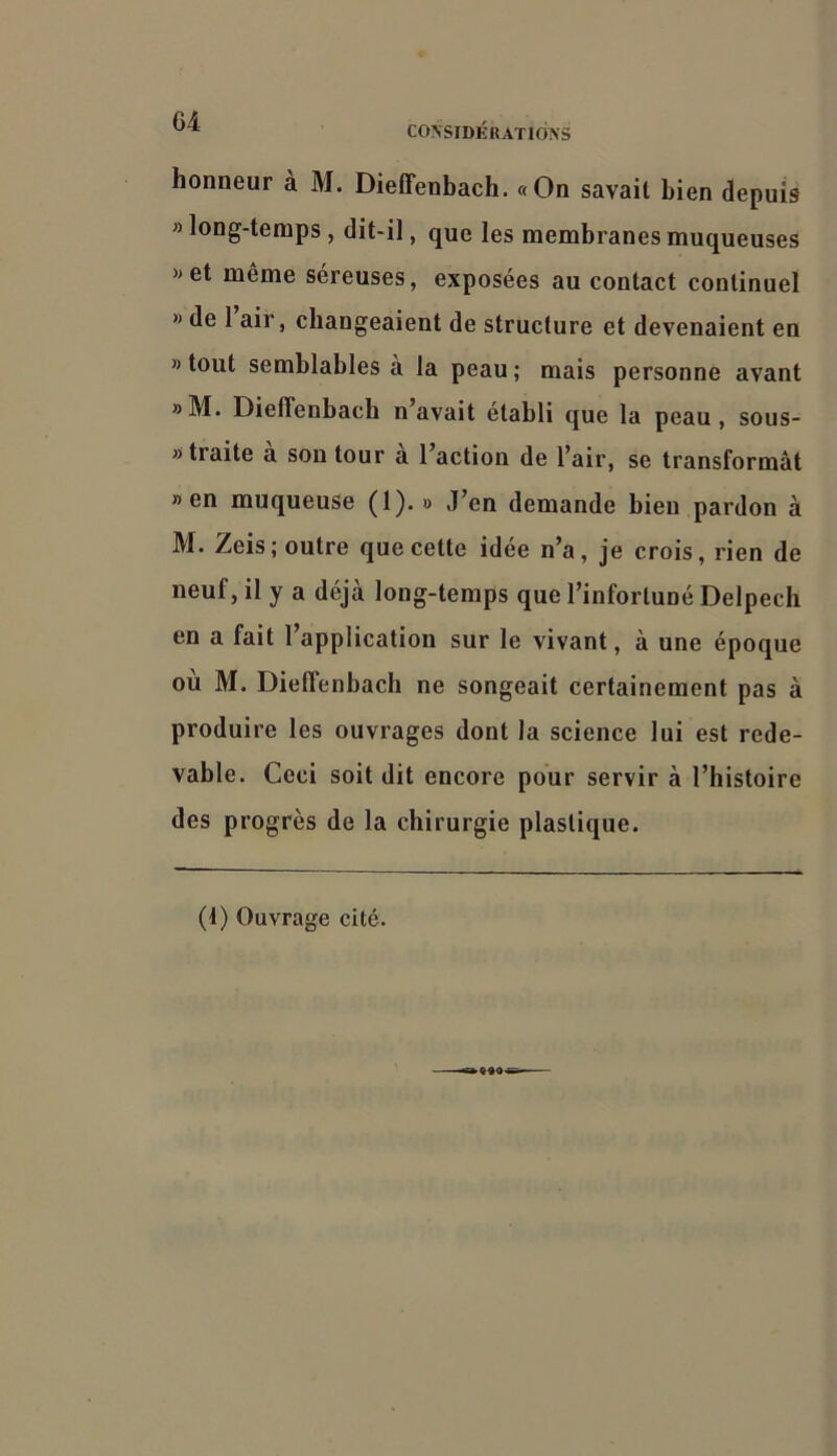 G4 CO\SIDKHATld>'S honneur à M. Dieffenbach, «On savait bien depuis » long-temps, dit-il, que les membranes muqueuses »et même séreuses, exposées au contact continuel » de 1 air, changeaient de structure et devenaient en » tout semblables a la peau; mais personne avant »M. Dieffenbach n’avait établi que la peau, sous- » traite a son tour a l’action de l’air, se transformât » en muqueuse (1).» J’en demande bien pardon à M. Zeis; outre que cette idée n’a, je crois, rien de neuf, il y a déjà long-temps que l’infortuné Delpech en a fait 1 application sur le vivant, à une époque où M. Dieffenbach ne songeait certainement pas à produire les ouvrages dont la science lui est rede- vable. Ceci soit dit encore pour servir à l’histoire des progrès de la chirurgie plastique. (t) Ouvrage cité.