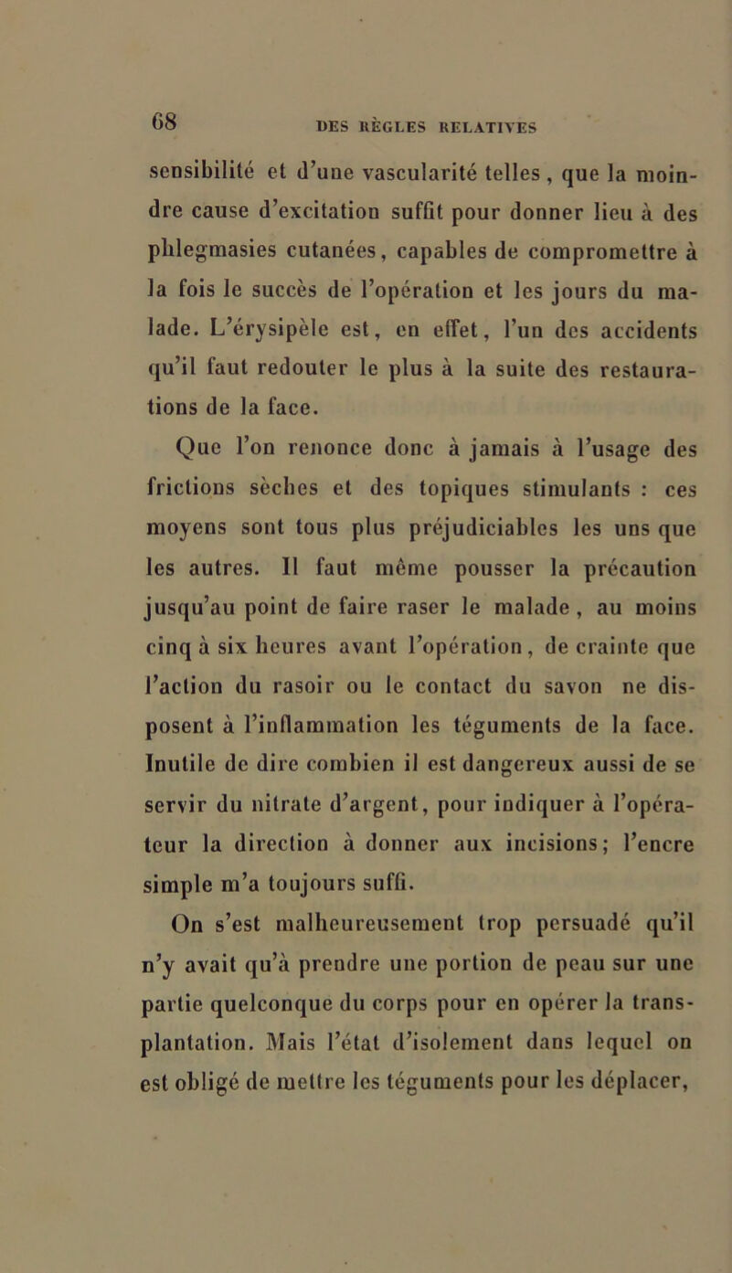 sensibilité et d’une vascularité telles , que la moin- dre cause d’excitation suffit pour donner lieu à des plilegmasies cutanées, capables de compromettre à la fois le succès de l’opération et les jours du ma- lade. L’érysipèle est, en effet, l’un des accidents qu’il faut redouter le plus à la suite des restaura- tions de la face. Que l’on renonce donc à jamais à l’usage des frictions sècbes et des topiques stimulants : ces moyens sont tous plus préjudiciables les uns que les autres. Il faut même pousser la précaution jusqu’au point de faire raser le malade , au moins cinq à six heures avant l’opération , de crainte que l’action du rasoir ou te contact du savon ne dis- posent à l’inflammation les téguments de la face. Inutile de dire combien il est dangereux aussi de se servir du nitrate d’argent, pour indiquer à l’opéra- teur la direction à donner aux incisions; l’encre simple m’a toujours suffi. On s’est raallieureusement trop persuadé qu’il n’y avait qu’à prendre une portion de peau sur une partie quelconque du corps pour en opérer la trans- plantation. Mais l’état d’isolement dans lequel on est obligé de mettre les téguments pour les déplacer.