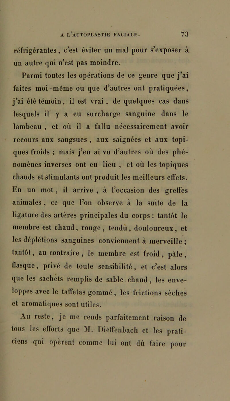 réfrigérantes, c’est éviter un mal pour s’exposer à un autre qui n’est pas moindre. Parmi toutes les opérations de ce genre que j’ai faites moi-même ou que d’autres ont pratiquées, j’ai été témoin, il est vrai , de quelques cas dans lesquels il y a eu surcharge sanguine dans le lambeau , et où il a fallu nécessairement avoir recours aux sangsues , aux saignées et aux topi- ques froids ; mais j’en ai vu d’autres où des phé- nomènes inverses ont eu lieu , et où les topiques chauds et stimulants ont produit les meilleurs effets. En un mot, il arrive , à l’occasion des greffes animales , ce que l’on observe à la suite de la ligature des artères principales du corps : tantôt le membre est chaud, rouge, tendù, douloureux, et les déplétions sanguines conviennent à merveille ; tantôt, au contraire, le membre est froid, pâle, flasque, privé de toute sensibilité, et c’est alors que les sachets remplis de sable chaud, les enve- loppes avec le taffetas gommé, les frictions sèches et aromatiques sont utiles. Au reste, je me rends parfaitement raison de tous les efforts que M. Dielfenbach et les prati- ciens qui opèrent comme lui ont dû faire pour