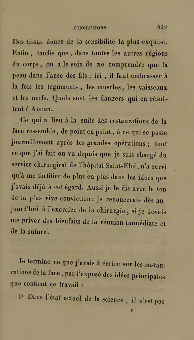 Des tissus doués de la sensibilité la plus exquise. Enfin , tandis que, dans toutes les autres régions du corps, on a le soin de ne comprendre que la peau dans l’anse des fils ; ici , il faut embrasser à la fois les téguments , les muscles, les vaisseaux et les nerfs. Quels sont les dangers qui en résul- tent ? Aucun. Ce qui a lieu à la suite des restaurations de la face ressemble, de point en point, à ce qui se passe journellement après les grandes opérations ; tout ce que j’ai fait ou vu depuis que je suis chargé du service chirurgical de l’hôpital Saint-Eloi, n’a servi qu’à me fortifier de plus en plus dans les idées que j’avais déjà à cet égard. Aussi je le dis avec le ton de la plus vive conviction: je renoncerais dès au- jourd’hui à l’exercice de la chirurgie, si je devais me priver des bienfaits de la réunion immédiate et de la suture. Je termine ce que j’avais à écrire sur les restau- rations de la face, par l’exposé des idées principales que contient ce travail : Dans l’état actuel de la science , il n’est pas