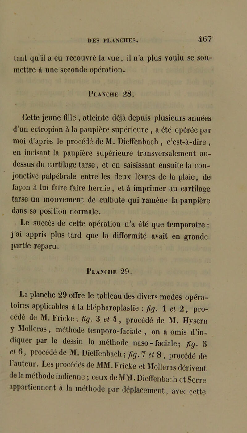 tant qu’il a eu recouvré la vue, il n’a plus voulu se sou- mettre à une seconde opération. Planche 28. Cette jeune fille , atteinte déjà depuis plusieurs années d’un ectropion à la paupière supérieure, a été opérée par moi d’après le procédé deM. Dieffenbach , c’est-à-dire , en incisant la paupière supérieure transversalement au- dessus du cartilage tarse, et en saisissant ensuite la con- jonctive palpébrale entre les deux lèvres de la plaie, de façon à lui faire faire hernie, et à imprimer au cartilage tarse un mouvement de culbute qui ramène la paupière dans sa position normale. Le succès de cette opération n’a été que temporaire : j’ai appris plus tard que la difformité avait en grande partie reparu. Planche 29. La planche 29 offre le tableau des divers modes opéra- toires applicables à la blépharoplastie : fig. 1 et 2, pro- cédé de M. Fricke ; iîg. 3 et 4, procédé de M. Hysern y Molleras, méthode temporo-faciale , on a omis d’in- diquer par le dessin la méthode naso - faciale ; fig. 5 et 6, procédé de M. Dieffenbach ; fig. 1 et 8 , procédé de l’auteur. Les procédés de MM. Fricke et Molleras dérivent de la méthode indienne ; ceux de MM. Dieffenbach et Serre appartiennent à la méthode par déplacement, avec cette