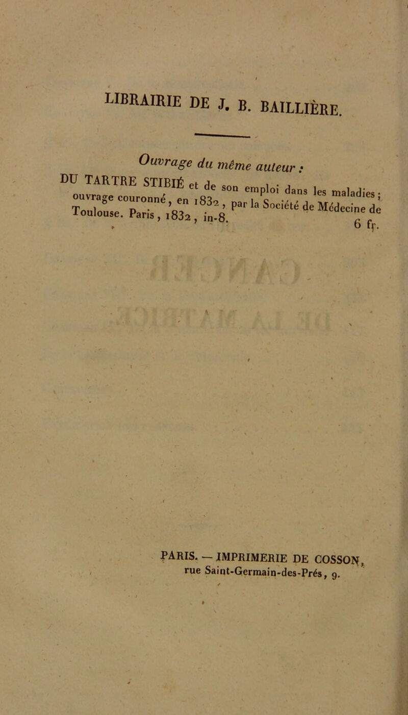 librairie de J. B. BAILLIÈRE. Ouvrage du même auteur : DU TARTRE STIBIÉ et de so„ emploi dans les maladies • ouvrage couronné en i o maladies; Toulouse. Paris, l832,1l8 P . ' ■ O ff. PARIS. — IMPRIMERIE DE COSSOPIf, rue Saint-Germain'des-Prés, g.