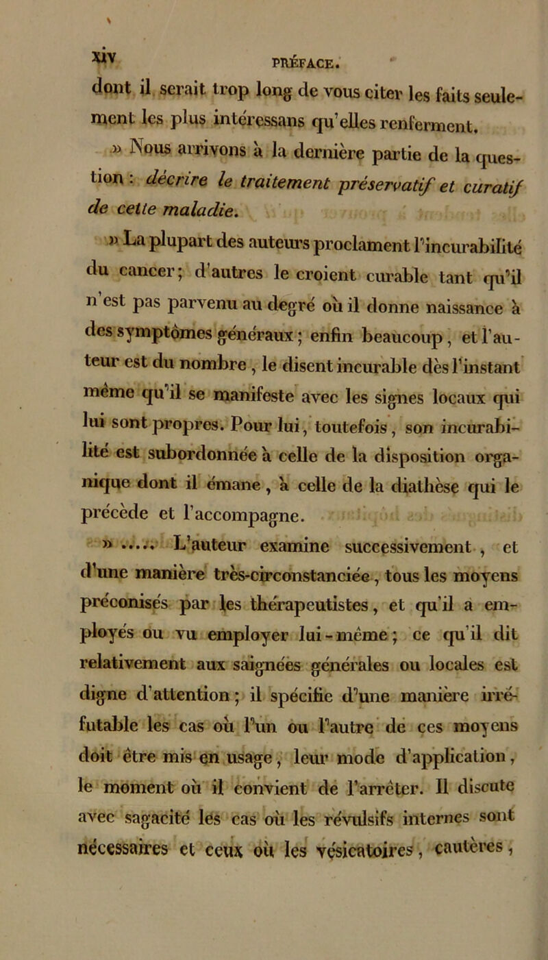 dont il serait trop long de vous citer les faits seule- ment les plus intéressans qu’elles renferment. B Nous arrivons à la dernière partie de la ques- tion : décrire le traitement préservatif et curatif de cette maladie. » La plupart des auteui’s proclament rincurabilité du cancer; d’autres le croient curable tant qu’il n est pas parvenu au degré où il donne naissance à des symptômes généraux ; enfin beaucoup, et l’au- teur est du nombre , le disent incurable dès l’instant même qu’il se manifeste avec les signes locaux qui lui sont propres. Pour lui, toutefois, son incurabi- lité est subordonnée a celle de la disposition orga- nique dont il émane, a celle de la diathèse qui le précède et l’accompagne. ...... L’auteur examine successivement , et d’une manière très-circonstanciée, tous les moyens préconisés par les thérapeutistes, et qu’il a em- ployés ou vu employer lui-meme; ce qu’il dit relativement aux saignées générales ou locales est digne d’attention ; il spécifie d’une manière iiTe- futable les cas où l’un ou l’autre dé ces moyens doit être mis en usage, lem’modè d’application, le moment où il Convient de l’arrêter. Il discute avec sagacité lés cas où les révulsifs internes sont nécessaires et ceux où les vésicatoires, cautères,