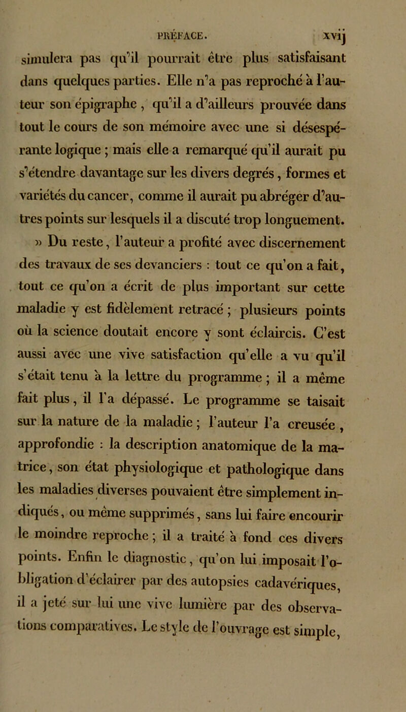 simulera pas qu’il pourrait être plus satisfaisant dans quelques parties. Elle n’a pas reproché à l’au- teur son épigi’aphe , qu’il a d’ailleurs prouvée dans tout le cours de son mémoire avec une si désespé- rante logique ; mais elle a remarqué qu’il aurait pu s’étendre davantage sur les divers degrés, formes et variétés du cancer, comme il aurait pu abréger d’au- tres points sur lesquels il a discuté trop longuement. » Du reste, l’auteur a profité avec discernement des travaux de ses devanciers : tout ce qu’on a fait, tout ce qu’on a écrit de plus important sur cette maladie y est fidèlement retracé ; plusieurs points où la science doutait encore y sont éclaircis. C’est aussi avec ime vive satisfaction qu’elle a vu qu’il s’était tenu a la lettre du programme ; il a même fait plus, il l’a dépassé. Le programme se taisait sur la nature de la maladie ; l’auteur l’a creusée , approfondie : la description anatomique de la ma- trice, son état physiologique et pathologicpie dans les maladies diverses pouvaient être simplement in- diqués , ou meme supprimés, sans lui faire encourir le moindre reproche ; il a traité à fond ces divers points. Enfin le diagnostic, qu’on lui imposait l’o- bligation d’éclairer par des autopsies cadavériques, il a jeté sur lui une vive lumière par des observa- tions comparatives. Le style de l’ouvrage est simple,