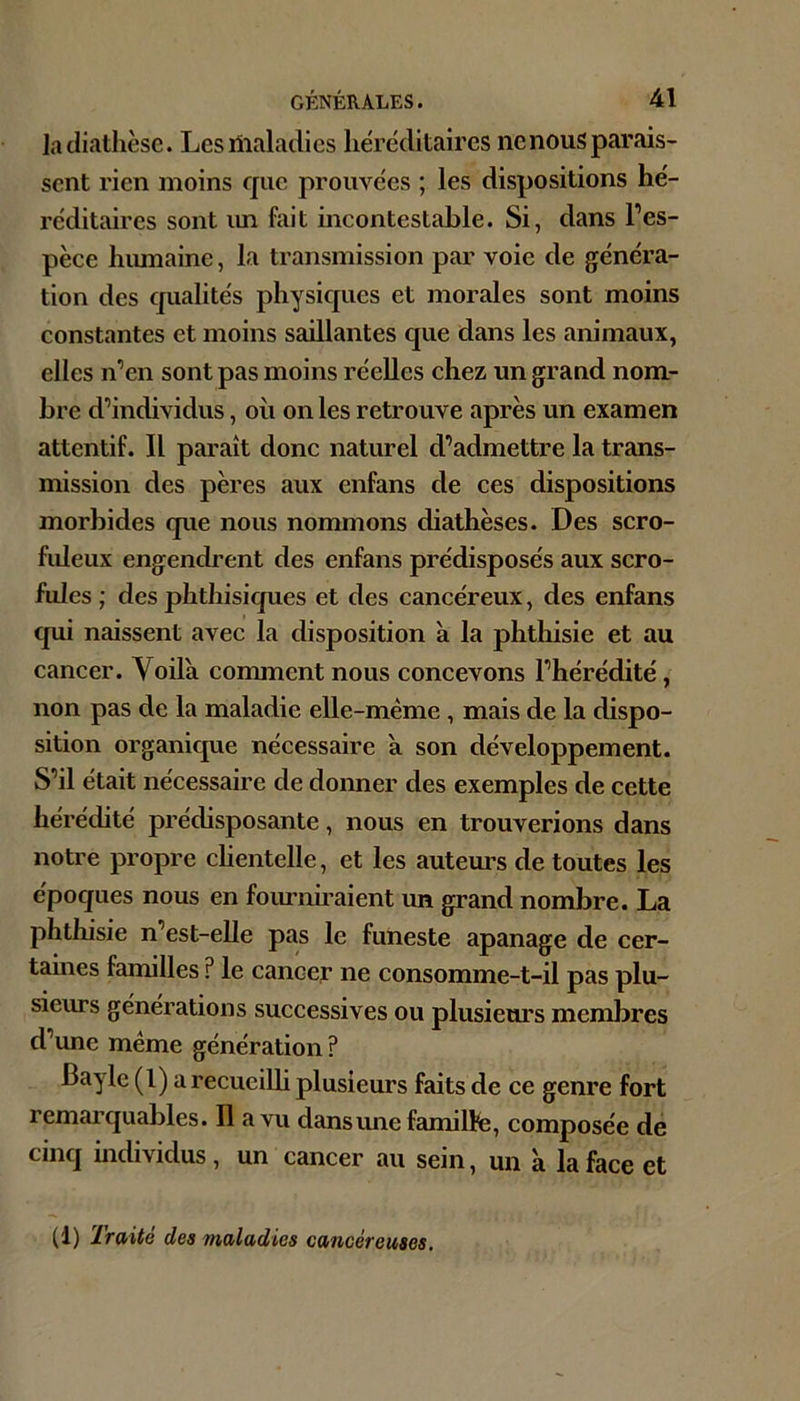 la diathèse. Lesilialadics héréditaires ncnousparais- sent rien moins que prouvées ; les dispositions hé- réditaires sont im fait incontestable. Si, dans l’es- pèce hiunaine, la transmission par voie de généra- tion des qualités physiques et morales sont moins constantes et moins saillantes que dans les animaux, elles n’en sont pas moins réelles chez un grand nom- bre d’individus, où on les retrouve après un examen attentif. Il paraît donc naturel d’admettre la trans- mission des pères aux enfans de ces dispositions morbides que nous nommons diathèses. Des scro- fideux engendrent des enfans prédisposés aux scro- fules ; des phthisiques et des cancéreux, des enfans qui naissent avec la disposition à la phthisie et au cancer. Voilà comment nous concevons l’hérédité, non pas de la maladie elle-même , mais de la dispo- sition organique nécessaire à son développement. S’il était nécessaire de donner des exemples de cette hérédité prédisposante, nous en trouverions dans notre propre chentelle, et les auteurs de toutes les époques nous en foiu-niraient un grand nombre. La phthisie n’est-elle pas le funeste apanage de cer- taines familles ? le cancer ne consomme-t-il pas plu- sieurs générations successives ou plusieurs membres d’une même génération ? Bayle (l) a recueiUi plusieurs faits de ce genre fort remarquables. Il a vu dans une famillfe, composée de cinq individus, un cancer au sein, un à la face et (1) Traité des maladies cancéreuses.