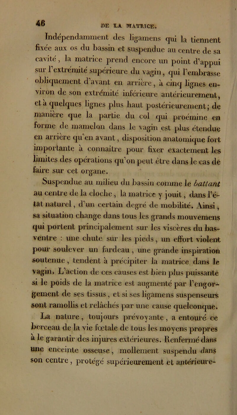 DE EA. MATRICE. Indépendamment des ligamens qui la tiennent fixée aux os du bassin et suspendue au centre de sa cavité , la matrice prend encore un point d’appui sur l’extrémité supérieure du vagin, qui l’emlirasse oblicjueinent d’avant en arrière, à cinq lignes en- viron de son extrémité inlérieiu’e antérieurement, et à c[uelcj[ues lignes plus haut postérieurement ; de maniéré que la partie du col qui proémine en foi me de mamelon dans le vagin est plus étendue en arriéré qu en avant, disposition anatomique fort importante a connaître pour fixer exactement les limites des opérations c|u’on peut être dans le cas de faire sur cet organe. Suspendue au milieu du bassin conune le ballant au centre de la cloche, la matrice y jouit, dans l’é- tat naturel, d’un certain degré de mobihté. Ainsi, sa situation change dans tous les grands mouvemens qui portent principalement sur les viscères du bas- ventre : une chute sur les pieds, un effort violent poui’ soulever un fardeau, ime grande inspiration soutenue, tendent à précipiter la matrice dans le vagin. L’action de ces causes est bien plus puissante si le poids de la matrice est augmenté par l’engor- gement de ses tissus, et si ses ligamens suspenseurs sont ramollis et relâchés par mie cause cpielconque. La natm’e, toujours prévoyante, a entouré ce berceau de la vie fœtale de tous les moyens propres a le garantir des injm’es extérieiues. Renfermé dans une enceinte osseuse, mollement suspendu dans son centre, protégé supérieurement et antérieure-