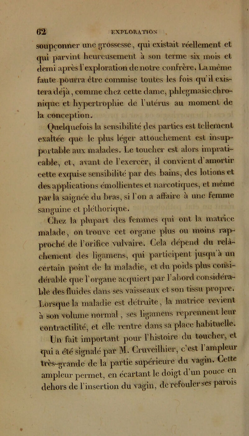 soupçonner une grossesse, cpii existait réellement et qui parvint heureusement à son terme six mois et demi apres l’exploration de notre confrère. La meme faute pourra être commise toutes les fois qu’il exis- tera déjà, comme che2 cette dame, phlcgmasie chro- nique et hypertrophie de l’utérus au moment de la conception. Quelquefois la sensibilité des parties est tellement exaltée c[ue le plus léger attouchement est insup- ptn table aux malades. Le toucher est alors imprati- cable, et, avant de l’exercer, il convient d’amortir cette exquise sensibilité par des bains, des lotions et des applications émollientes et narcoticpies, et même parla saignée du bras, si l’on a affaire a une fennne sanguine et pléthorique. Chez la phq:)art des femmes qui ont la matrice malade, on trouve cet organe plus ou moins rap- proché de l’orifice vulvaire. Cela dépend du relâ- chement des ligamens, cpii participent jusqu’à un certain point de la maladie, et du poids plus consi- dérable c|ue l’organe acquiert par l’abord considéra- ble des fluides dans ses vaisseaux et son tissu propre. Lorsque la maladie est détruite, la matrice revient à son volume normal, ses ligamens reprennent leur contractilité, et elle rentre dans sa place hal3iUieUe. Un fait important pour l’histoire du toucher, et qui a été signalé par M. Cruveilhier, c est 1 ampleur très-grande de la partie supérieure du vagin. Cette amplem’ permet, en écartant le doigt d un pouce en dehors de l’insertion du vagin, tle refouler ses paiois