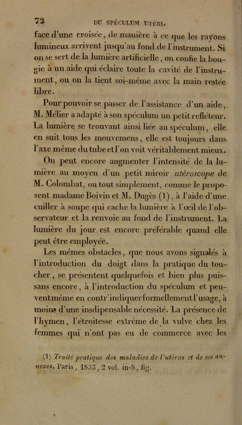 face d’imc croisée, de manière à ce que les rayons lumineux airivent jusqu’au fond de l’instrument. Si on se sert de la lumière artificielle, on confie la bou- gie à un aide qui èclame toute la cavitc de l’instru- ment, ou on la tient soi-meme avec la main restée libre. Pour pouvoir se passer de l’assistance d’un aide, M. Méfier a adapté à son spéculmn un petit refléteur. La lumière se trouvant ainsi fiée au spéculum, elle en suit tous les mouvemens, elle est toujours dans l’axe meme dutubeetl’on voit véritablement mieux. On peut encore augmenter l’intensité de la lu- mière au moyen d’un petit miroir uléroscope de M. Colombat, ou tout simplement, comme le propo- sent madame Boivin et M. Dugès (1), à l’aide d’ime cuiller à soupe ejui cache la lumière a l’œil de l’ol)- servateur et la renvoie au fond de l’instrument. La lumière du jour est encore préférable quand elle peut être employée. Les mêmes obstacles, que nous avons signMés à l’introduction du doigt dans la pratique du tou- cher , se présentent quelquefois et bien plus puis- sans encore, a l’introduction du spéculum et peu- ventmême en contr’indiquerformellementl’usage, à moins d’une insdipensable nécessité. La présence de l’hymen, l’étroitesse extrême de la vulve chez les femmes qui n’oïit pas eu de commerce avec les (1) Traité pratique des maladies de Vutérus et de ses au~ nexes, Paris, 1833, 2 vol. in-8, fig.