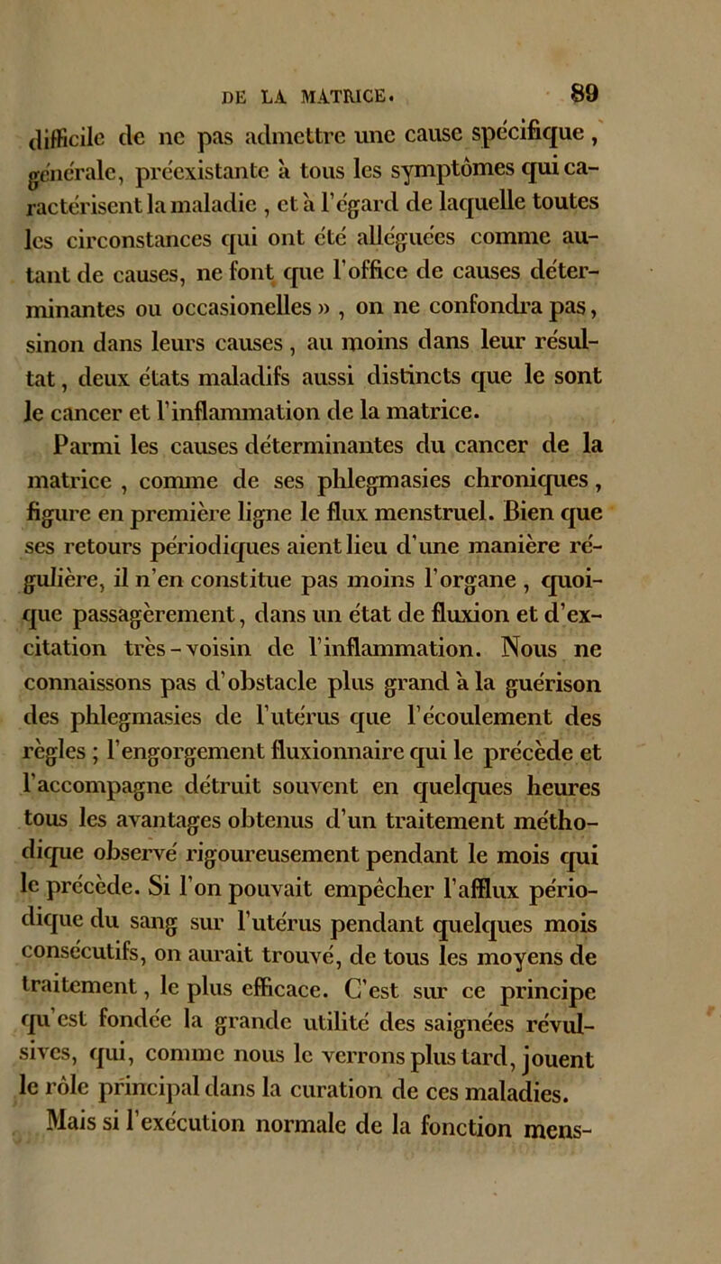 difficile de ne pas admettre une cause spécifique , generale, préexistante à tous les symptômes qui ca- ractérisent la maladie , et à l’egard de laquelle toutes les circonstances qui ont été alléguées comme au- tant de causes, ne font que l’office de causes de'ter- minantes ou occasionelles » , on ne confondra pas, sinon dans leurs causes , au moins dans leur résul- tat , deux états maladifs aussi distincts que le sont le cancer et l’inflammation de la matrice. Parmi les causes déterminantes du cancer de la matrice , comme de ses plilegmasies chronicpies, figure en première ligne le flux menstruel. Bien que ses retours périodicjues aient lieu d’ime manière ré- gulière, il n’en constitue pas moins l’organe , quoi- que passagèrement, dans un état de fluxion et d’ex- citation très-voisin de l’inflammation. Nous ne connaissons pas d’obstacle plus grand a la guérison des phlegmasies de l’utérus cpie l’écoulement des règles ; l’engorgement fluxionnaire qui le précède et l’accompagne détruit souvent en quelcpies heures tous les avantages obtenus d’un traitement métho- dique observé rigoureusement pendant le mois qui le précède. Si l’on pouvait empêcher l’afflux pério- dique du sang sur l’utérus pendant quelques mois consécutifs, on aurait trouvé, de tous les moyens de traitement, le plus efficace. C’est sur ce principe qu’est fondée la grande utilité des saignées révul- sives, qui, comme nous le verrons plus tard, jouent le rôle principal dans la curation de ces maladies. Mais si l’exécution normale de la fonction mens-