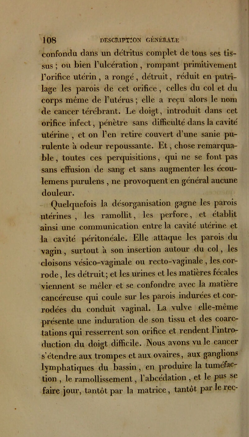 confondu dans un détritus complet de tous ses tis- sus ; ou bien Tulcération , rompant primitivement Torifice utérin , a rongé , détruit, réduit en putri- lage les parois de cet orifice, celles du col et du corps même de Putérus ; elle a reçu alors le nom de cancer térébrant. Le doigt, introduit dans cet orifice infect, pénètre sans difficulté dans la cavité utérine , et on Fen retii’e couvert d’une sanie pu- rulente a odeur repoussante. Et, chose remarqua- ble , toutes ces perquisitions, qui ne se font pas sans effusion de sang et sans augmenter les écou- lemens pm’ulens , ne provoquent en général aucune douleur. Quelquefois la désorganisation gagne les pai’ois utérines , les ramollit, les perfore, et établit ainsi une communication entre la cavité utérine et la cavité péritonéale. Elle attaque les parois du vagin, surtout a son insertion autour du col, les cloisons vésico-vaginale ou recto-vaginale , les cor- rode , les détruit; et les mânes et les matières fécales viennent se mêler et se confondi’e avec la matière cancéreuse qui coule sur les parois indurées et cor- rodées du conduit vaginal. La vulve elle-meme présente une induration de son tissu et des coarc- tations qui resserrent son orifice et rendent Fintro- duction du doigt difficile. Nous avons vu le cancer s’étendre aux trompes et aux ovaires, aux ganglions lymphatiques du bassin, en produire la tuméfac- tion , le ramollissement, l’abcédation , et le pus se faire jom’, tantôt par la matrice, tantôt parleiec-