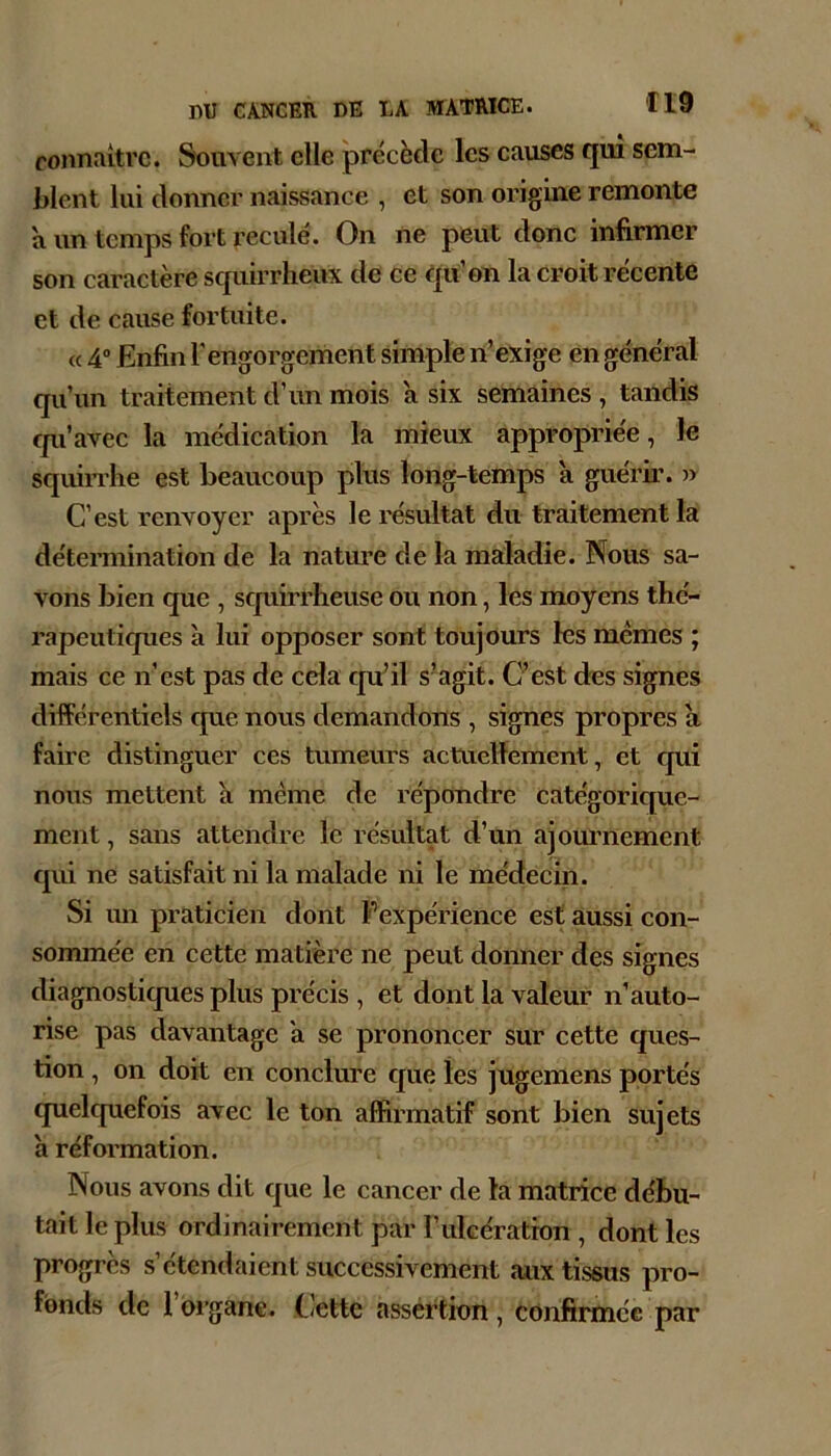 connaître. Souvent elle précède les causes qui sem- blent lui donner naissance , et son origine remonte a un temps fort reculé. On ne peut donc infirmer son caractère squirrheux de ce qu’on la croit récente et de cause fortuite. (c 4” Enfin l’engorgement simple n’exige en général qu’un traitement d’un mois a six semaines , tandis qu’avec la médication la mieux appropriée, le squirrhe est beaucoup plus long-temps a guérir. )) C’est renvoyer après le résultat du traitement la détermination de la nature de la maladie. Nous sa- vons bien que , squirrheuse ou non, les moyens thé- rapeutiques à lui opposer sont toujours les memes ; mais ce n’est pas de cela qu’il s’agit. C’est des signes différentiels que nous demandons , signes propres à faire distinguer ces tumeurs actuellement, et qui nous mettent h meme de répondre catégorique- ment , sans attendre le résultat d’un ajommement qui ne satisfait ni la malade ni le médecin. Si im praticien dont Fexpérience est aussi con- sommée en cette matière ne peut donner des signes diagnosticpies plus précis , et dont la valeur n’auto- rise pas davantage a se prononcer sur cette ques- tion , on doit en conclure que les jugemens portés quelcpiefois avec le ton affirmatif sont bien sujets a réformation. Nous avons dit que le cancer de la matrice débu- tait le plus ordinairement par l’iilGératron , dont les progrès s’étendaient successivement aux tissus pro- fonds de 1 oi’gane. Cette assértion, confirmée par