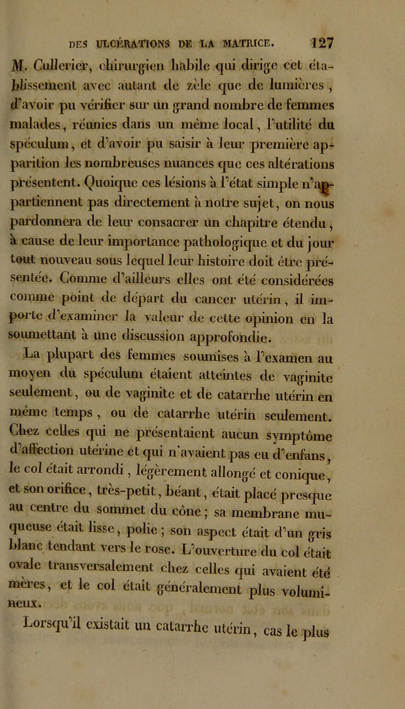 M. CuJIcricr, cLirurgien habile qui dirige cet eta- blissement avec autant de zèle que de lumières , d’avoir pu vérifier sim un grand nombre de femmes malades, réunies dans un même local, Futilité du spéciduin, et d’avoir pu saisir à leim première ap- parition les nombreuses nuances que ces altérations présentent. Quoique ces lésions à l’état simple n’a^ pardonnent pas directement à notre sujet, on nous pardonnera de leim consacrer un chapitre étendu ^ à cause de leim importance pathologique et du joim tout nouveau sous lequel leur histoire doit être pré- sentée. Comme d’aillem’s elles ont été considérées comme point de départ du cancer utérin, il im- porte d’examiner la valeur de cette opinion en la soumettant à une discussion approfondie. La plupart des femmes souimses a l’examen au moyen du spéculum étaient atteintes de vaginite seulement, ou de vaginite et de catarrhe utérin en meme temps , ou de catarrhe utérin seulement. Chez celles qui ne présentaient aucmi symptôme d affection utérine et qui n avaient pas eu d’enfans, le col était arrondi, légèrement allongé et conicpie' et son orifice, très-petit, béant, était placé presque au centre du sommet du cône; sa membrane mu- queuse était lisse, polie ; son aspect était d’un gris blanc tendant vers le rose. L’ouvertm’e du col élait ovale transversalement chez ceUes qui avaient été mères, et le col était généralement plus volumi- neux. Lorscju’U existait uu catarrhe utérin, cas le plus