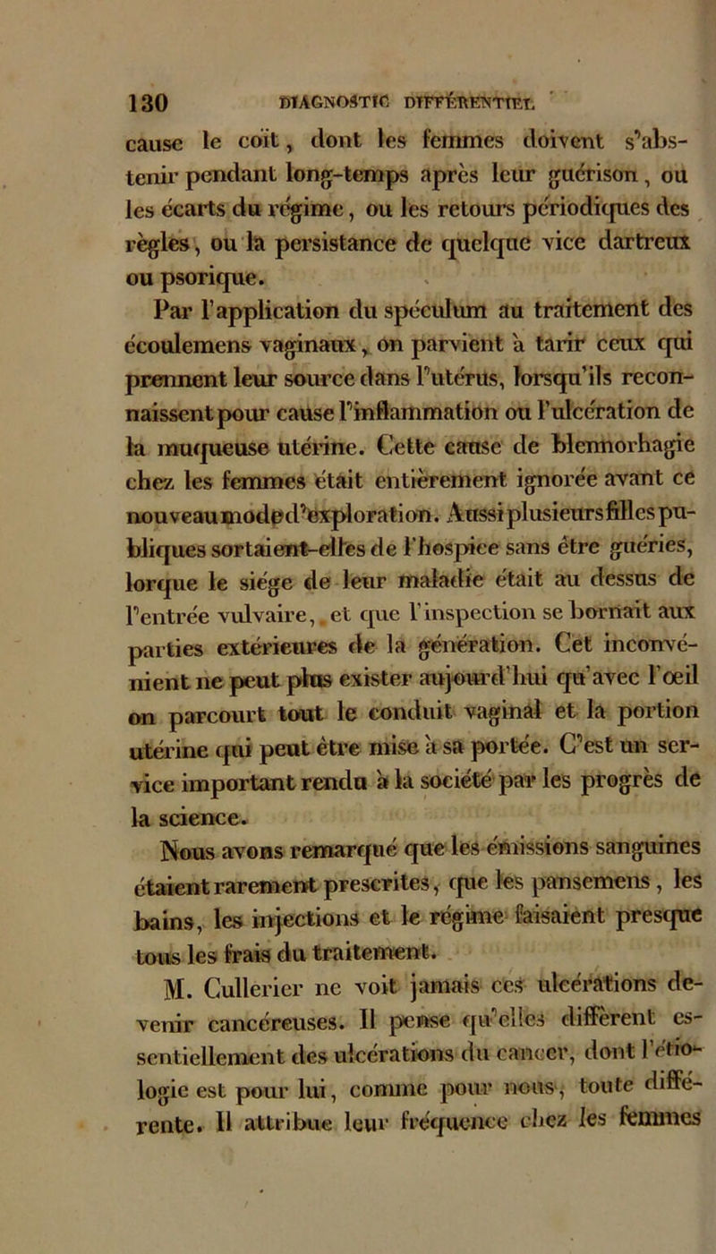 cause le coït, dont les femmes doivent s’abs- tenir pendant long-temps après leur guérison, ou les écarts du régime, ou les retours pcriodicpies des règles, ou la persistance de quelque vice dartreux ou psorique. Par l’application du spéculum au traitement des écoulemens vaginaux ^ on parvient à tarir ceux qui prennent leur source dans l’utérus, lorsqu’ils recon- naissent pom cause l’inflammation ou l’ulcération de la muqueuse utérine. Cette cause de blennorhagie chez les femmes était entièrement ignorée avant ce nouveau modpd’Uxploration. Aussi plusieurs filles pu- bliques sortaieirt-elles de l’hospiee sans être guéries, lorque le siège de leur maladie était au dessus de l’entrée vulvaire,, et que l’inspection se bornait aux parties extérieures de la génération. Cet inconvé- nient ne peut pius exister aujourd’hui qu’avec l’oeil on parcourt tout le conduit vaginal et la portion utérine qui peut être mise à sa portée. C’est un ser- vice important rendu a k société par les progrès de la science. Nous avons remarqué que les émissions sanguines étaient rarement prescrites, cpie les pansemens, les bains, les injections et le régihie faisaient presque tous les frais du traitement. M. Cullerier ne voit jamais ces ulcérations de- venir cancéreuses. Il pense qu’elles diffèrent es- sentiellement des ulcérations du cancer, dont l’étio- logie est pour lui, comme pour nous,' toute diffé- • rente. H attribue leur fréquence chez les femmes