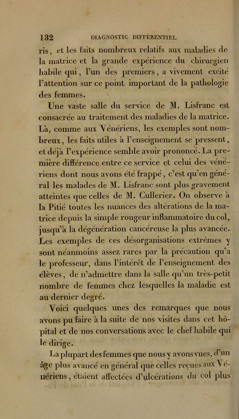 ris, et les faits nombreux relatifs aux maladies de la matrice et la grande expérience du clûrurgien habile qui, Tun des premiers, a vivement excité l’attention sur ce point important de la pathologie des femmes. Une vaste salle du service de M. Lisfranc est consacrée au traitement des maladies de la matrice. Là, comme aux Vénériens, les exemples sont nom- breux, les faits utiles à l’enseignement se pressent, et déjà l’expérience seml^le avoir prononcé. La pre- mière différence entre ce service et celui des véné- riens dont nous avons été frappé, c’est qu’en géné- ral les malades de M. Lisfranc sont plus gravement atteintes que celles de M. CuUerier. On observe à la Pitié toutes les nuances des altérations de la ma- trice depuis la simple rougem'inflammatoire du col, jusqu’à la dégénération cancéreuse la plus avancée. Les exemples de ces désorganisations extrêmes y sont néamnoins assez rares par la précaution qu’a le professem’, dans l’intérêt de l’enseignement des élèves, de n’admettre dans la salle qu’im très-petit nombre de femmes chez lesquelles la maladie est au dernier degré. Voici quelques unes des remarques que nous avons pu faire à la suite de nos visites dans cet hô- pital et de nos conversations avec le chef habile qui lé dirige. La plupart des femmes que nousy avons vues, d’un âge plus avancé en général que celles reçues aux \ é- nériens, étaient affectées d’tilcérations du col plus