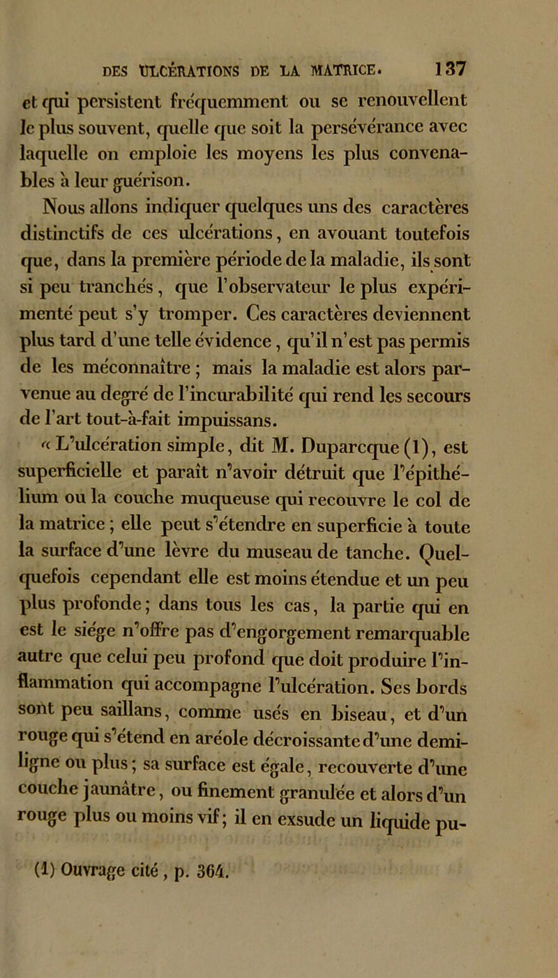 et ffui persistent fre'quemment ou se renouvellent le plus souvent, quelle que soit la persévérance avec laquelle on emploie les moyens les plus convena- bles à leur guérison. Nous allons indiquer quelques uns des caractères distinctifs de ces ulcérations, en avouant toutefois cpie, dans la première période delà maladie, ils sont si peu tranchés, que l’observateur le plus expéri- menté peut s’y tromper. Ces caractères deviennent plus tard d’une telle évidenee, qu’il n’est pas permis de les méconnaître ; mais la maladie est alors par- venue au degré de l’incurabilité qui rend les secours de l’art tout-à-fait impuissans. « L’ulcération simple, dit M. Duparcque (1), est superficielle et paraît n’avoir détruit que l’épithé- lium ou la couche muqueuse qui recouvre le col de la matrice ; elle peut s’étendre en superficie à toute la surface d’une lèvre du museau de tanche. Quel- quefois cependant elle est moins étendue et un peu plus profonde ; dans tous les cas, la partie qui en est le siège n’offre pas d’engorgement remarquable autre que celui peu profond que doit produire l’in- flammation qui accompagne l’ulcération. Ses bords sont peu saillans, comme usés en biseau, et d’un rouge qui s’étend en aréole décroissante d’une demi- ligne ou plus ; sa surface est égale, recouverte d’une couche jaunâtre, ou finement granulée et alors d’un rouge plus ou moins vif; il en exsude un liquide pu- (1) Ouvrage cité , p. 364.