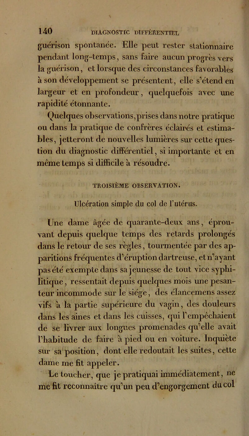 guérison spontanée. Elle peut rester stationnaire pendant long-temps, sans faire aucun progrès vers la guérison, et lorsque des circonstances favorables à son développement se présentent, elle s’étend en largeur et en profondeur, quelquefois avec une rapidité étonnante. Quelques observations,prises dans notre pratique ou dans la pratique de confrères éclairés et estima- bles, jetteront de nouvelles lumières sur cette ques- tion du diagnostic différentiel, si importante et en même temps si difficile à résoudre. TROISIÈME OBSERVATION. Ulcération simple du col de l’utérus. Une dame âgée de quarante-deux ans, éprou- vant depuis cjuelcjue temps des retards prolongés dans le retour de ses règles, tourmentée par des ap- paritions fréquentes d’éruption dartreuse, et n’ayant pas été exempte dans sajemiesse de tout vice syphi- litique , ressentait depuis cjuelques mois une pesan- teur incommode sur le siège, des élancemens assez vifs â la partie supérieure du vagin, des douleurs dans les aines et dans les cuisses, qui rempêcliaient de se livrer aux longues promenades cp’elle avait l’habitude de faire à pied ou en voiture. Incpiiète sm- sa position, dont elle redoutait les suites, cette dame me fit appeler. Le toucher, cjue je pratiquai immédiatement, ne me fit reconnaître cju’un peu d’engorgement du col