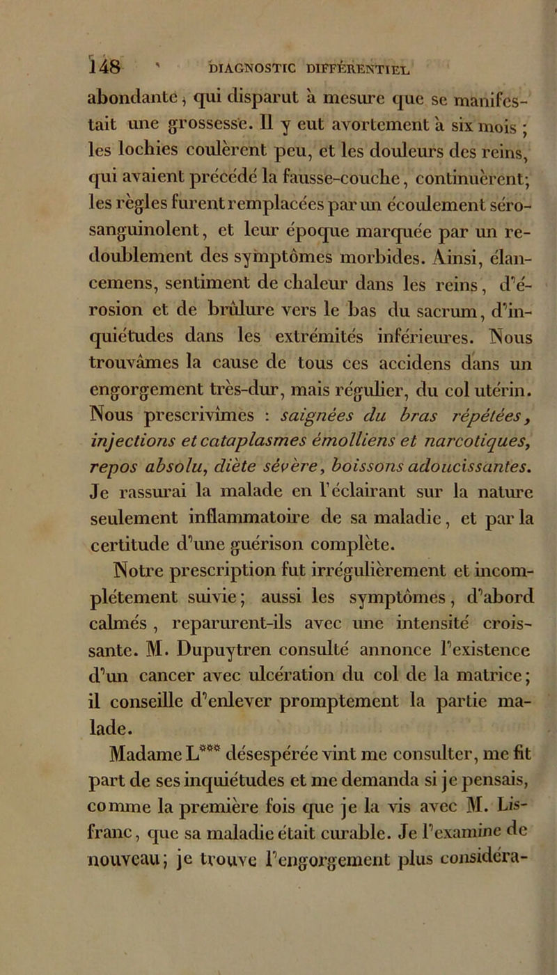 abondante ^ qui disparut à mesure que se manifes- tait une grossesse. 11 y eut avortement a six mois ; les loehies coulèrent peu, et les douleurs des reins, qui avaient précédé la fausse-couche, continuèrent; les règles furent remplacées parmi écoulement séro- sanguinolent, et leur époque marquée par un re- doublement des symptômes morbides. Ainsi, élan- cemens, sentiment de chaleur dans les reins, d’é- rosion et de bimlure vers le bas du sacrum, d’in- quiétudes dans les extrémités inférieimes. Nous trouvâmes la cause de tous ces accidens dans un engorgement très-dur, mais réguher, du col utérin. Nous prescrivîmes : saignées du bras répétées, injections et cataplasmes émolliens et narcotiques^ repos absolu^ diète sévère, boissons adoucissantes. Je rassm'ai la malade en l’éclairant sur la nature seulement inflammatoire de sa maladie, et par la certitude d’une guérison complète. Notre prescription fut irrégulièrement et incom- plètement suivie ; aussi les symptômes, d’abord calmés , reparurent-ils avec une intensité crois- sante. M. Dupuytren consulté annonce l’existence d’un cancer avec ulcération du col de la matrice; il conseille d’enlever promptement la partie ma- lade. Madame L**** désespérée vint me consulter, me fit part de ses inquiétudes et me demanda si je pensais, comme la première fois que je la vis avec M. Lis- franc, que sa maladie était cimable. Je l’examine de nouveau; je trouve l’engorgement plus considéra-